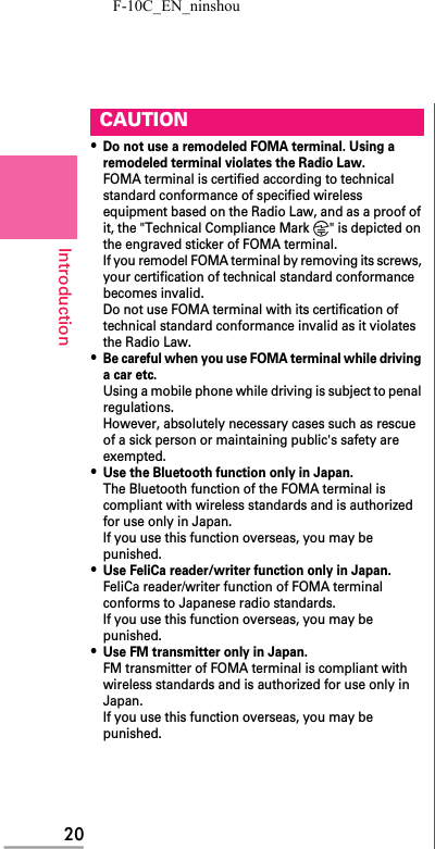 F-10C_EN_ninshou20Introduction・Do not use a remodeled FOMA terminal. Using a remodeled terminal violates the Radio Law.FOMA terminal is certified according to technical standard conformance of specified wireless equipment based on the Radio Law, and as a proof of it, the &quot;Technical Compliance Mark  &quot; is depicted on the engraved sticker of FOMA terminal.If you remodel FOMA terminal by removing its screws, your certification of technical standard conformance becomes invalid.Do not use FOMA terminal with its certification of technical standard conformance invalid as it violates the Radio Law.・Be careful when you use FOMA terminal while driving a car etc.Using a mobile phone while driving is subject to penal regulations.However, absolutely necessary cases such as rescue of a sick person or maintaining public&apos;s safety are exempted.・Use the Bluetooth function only in Japan.The Bluetooth function of the FOMA terminal is compliant with wireless standards and is authorized for use only in Japan.If you use this function overseas, you may be punished.・Use FeliCa reader/writer function only in Japan.FeliCa reader/writer function of FOMA terminal conforms to Japanese radio standards.If you use this function overseas, you may be punished.・Use FM transmitter only in Japan.FM transmitter of FOMA terminal is compliant with wireless standards and is authorized for use only in Japan.If you use this function overseas, you may be punished.CAUTION