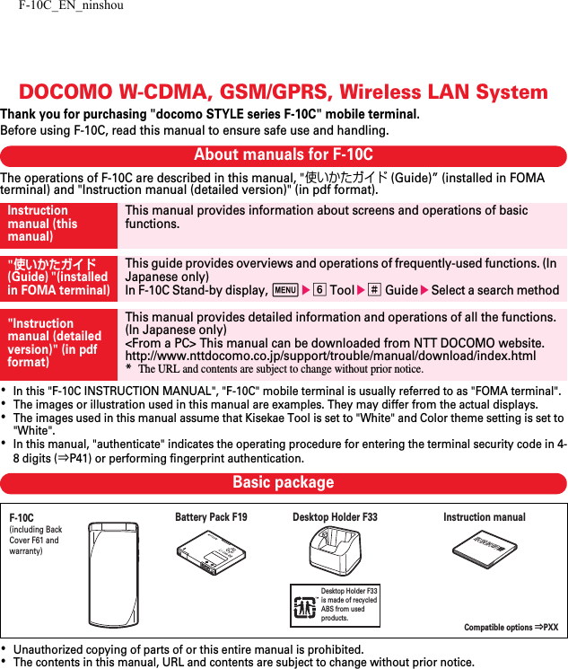 F-10C_EN_ninshouDOCOMO W-CDMA, GSM/GPRS, Wireless LAN SystemThank you for purchasing &quot;docomo STYLE series F-10C&quot; mobile terminal.Before using F-10C, read this manual to ensure safe use and handling.About manuals for F-10CThe operations of F-10C are described in this manual, &quot;使いかたガイド (Guide)” (installed in FOMA terminal) and &quot;Instruction manual (detailed version)&quot; (in pdf format).･In this &quot;F-10C INSTRUCTION MANUAL&quot;, &quot;F-10C&quot; mobile terminal is usually referred to as &quot;FOMA terminal&quot;.･The images or illustration used in this manual are examples. They may differ from the actual displays.･The images used in this manual assume that Kisekae Tool is set to &quot;White&quot; and Color theme setting is set to &quot;White&quot;.･In this manual, &quot;authenticate&quot; indicates the operating procedure for entering the terminal security code in 4-8 digits (⇒P41) or performing fingerprint authentication.Basic package･Unauthorized copying of parts of or this entire manual is prohibited.･The contents in this manual, URL and contents are subject to change without prior notice.Instruction manual (this manual)This manual provides information about screens and operations of basic functions.&quot;使いかたガイド (Guide) &quot;(installed in FOMA terminal)This guide provides overviews and operations of frequently-used functions. (In Japanese only)In F-10C Stand-by display, mef Toole# GuideeSelect a search method&quot;Instruction manual (detailed version)&quot; (in pdf format)This manual provides detailed information and operations of all the functions. (In Japanese only)&lt;From a PC&gt; This manual can be downloaded from NTT DOCOMO website.http://www.nttdocomo.co.jp/support/trouble/manual/download/index.html*The URL and contents are subject to change without prior notice.Desktop Holder F33 is made of recycledABS from used products.F-10C(including Back Cover F61 and warranty)Instruction manualBattery Pack F19 Desktop Holder F33Compatible options ⇒PXX