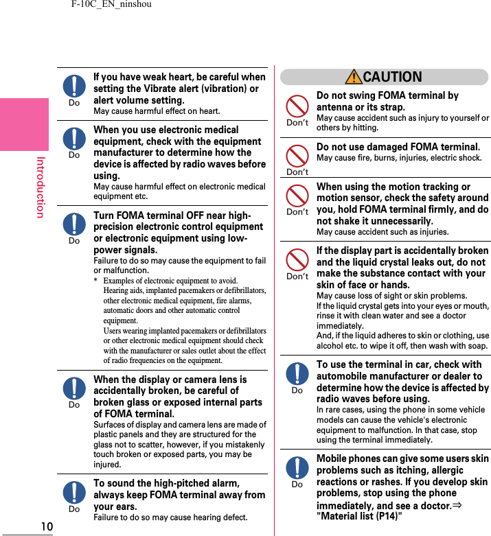 F-10C_EN_ninshou10IntroductionIf you have weak heart, be careful when setting the Vibrate alert (vibration) or alert volume setting.May cause harmful effect on heart.When you use electronic medical equipment, check with the equipment manufacturer to determine how the device is affected by radio waves before using.May cause harmful effect on electronic medical equipment etc.Turn FOMA terminal OFF near high-precision electronic control equipment or electronic equipment using low-power signals.Failure to do so may cause the equipment to fail or malfunction.* Examples of electronic equipment to avoid.Hearing aids, implanted pacemakers or defibrillators, other electronic medical equipment, fire alarms, automatic doors and other automatic control equipment.Users wearing implanted pacemakers or defibrillators or other electronic medical equipment should check with the manufacturer or sales outlet about the effect of radio frequencies on the equipment.When the display or camera lens is accidentally broken, be careful of broken glass or exposed internal parts of FOMA terminal.Surfaces of display and camera lens are made of plastic panels and they are structured for the glass not to scatter, however, if you mistakenly touch broken or exposed parts, you may be injured.To sound the high-pitched alarm, always keep FOMA terminal away from your ears.Failure to do so may cause hearing defect.CAUTIONDo not swing FOMA terminal by antenna or its strap.May cause accident such as injury to yourself or others by hitting.Do not use damaged FOMA terminal.May cause fire, burns, injuries, electric shock.When using the motion tracking or motion sensor, check the safety around you, hold FOMA terminal firmly, and do not shake it unnecessarily.May cause accident such as injuries.If the display part is accidentally broken and the liquid crystal leaks out, do not make the substance contact with your skin of face or hands.May cause loss of sight or skin problems.If the liquid crystal gets into your eyes or mouth, rinse it with clean water and see a doctor immediately.And, if the liquid adheres to skin or clothing, use alcohol etc. to wipe it off, then wash with soap.To use the terminal in car, check with automobile manufacturer or dealer to determine how the device is affected by radio waves before using.In rare cases, using the phone in some vehicle models can cause the vehicle&apos;s electronic equipment to malfunction. In that case, stop using the terminal immediately.Mobile phones can give some users skin problems such as itching, allergic reactions or rashes. If you develop skin problems, stop using the phone immediately, and see a doctor.⇒&quot;Material list (P14)&quot;DoDoDoDoDoDon’tDon’tDon’tDon’tDoDo