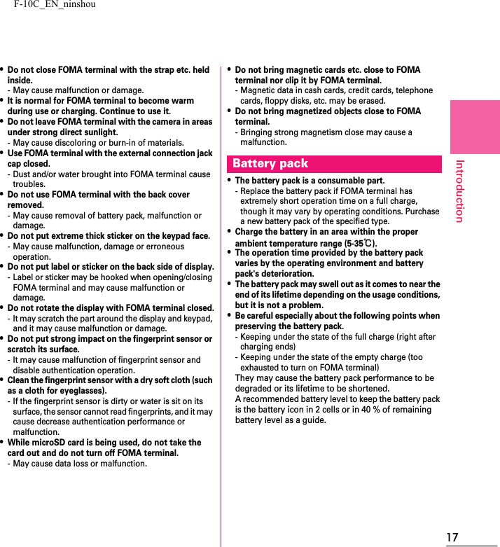 F-10C_EN_ninshou17Introduction・Do not close FOMA terminal with the strap etc. held inside.- May cause malfunction or damage.・It is normal for FOMA terminal to become warm during use or charging. Continue to use it.・Do not leave FOMA terminal with the camera in areas under strong direct sunlight.- May cause discoloring or burn-in of materials.・Use FOMA terminal with the external connection jack cap closed.- Dust and/or water brought into FOMA terminal cause troubles.・Do not use FOMA terminal with the back cover removed.- May cause removal of battery pack, malfunction or damage.・Do not put extreme thick sticker on the keypad face.- May cause malfunction, damage or erroneous operation.・Do not put label or sticker on the back side of display.- Label or sticker may be hooked when opening/closing FOMA terminal and may cause malfunction or damage.・Do not rotate the display with FOMA terminal closed.- It may scratch the part around the display and keypad, and it may cause malfunction or damage.・Do not put strong impact on the fingerprint sensor or scratch its surface.- It may cause malfunction of fingerprint sensor and disable authentication operation.・Clean the fingerprint sensor with a dry soft cloth (such as a cloth for eyeglasses).- If the fingerprint sensor is dirty or water is sit on its surface, the sensor cannot read fingerprints, and it may cause decrease authentication performance or malfunction.・While microSD card is being used, do not take the card out and do not turn off FOMA terminal.- May cause data loss or malfunction.・Do not bring magnetic cards etc. close to FOMA terminal nor clip it by FOMA terminal.- Magnetic data in cash cards, credit cards, telephone cards, floppy disks, etc. may be erased.・Do not bring magnetized objects close to FOMA terminal.- Bringing strong magnetism close may cause a malfunction.・The battery pack is a consumable part.- Replace the battery pack if FOMA terminal has extremely short operation time on a full charge, though it may vary by operating conditions. Purchase a new battery pack of the specified type.・Charge the battery in an area within the proper ambient temperature range (5-35℃).・The operation time provided by the battery pack varies by the operating environment and battery pack&apos;s deterioration.・The battery pack may swell out as it comes to near the end of its lifetime depending on the usage conditions, but it is not a problem.・Be careful especially about the following points when preserving the battery pack.- Keeping under the state of the full charge (right after charging ends)- Keeping under the state of the empty charge (too exhausted to turn on FOMA terminal)They may cause the battery pack performance to be degraded or its lifetime to be shortened.A recommended battery level to keep the battery pack is the battery icon in 2 cells or in 40 % of remaining battery level as a guide.Battery pack