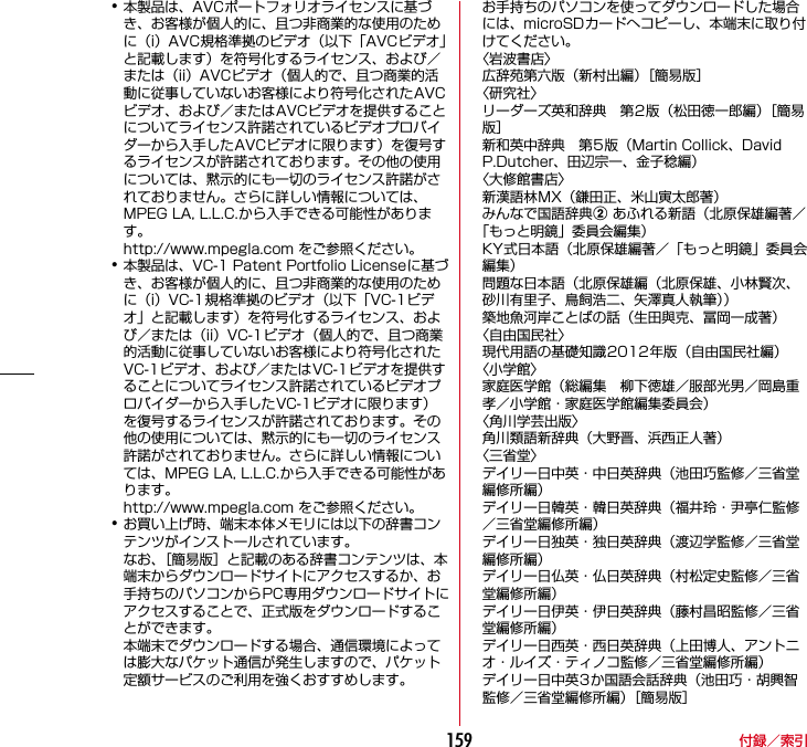 付録／索引159･本製品は、AVCポートフォリオライセンスに基づき、お客様が個人的に、且つ非商業的な使用のために（i）AVC規格準拠のビデオ（以下「AVCビデオ」と記載します）を符号化するライセンス、および／または（ii）AVCビデオ（個人的で、且つ商業的活動に従事していないお客様により符号化されたAVCビデオ、および／またはAVCビデオを提供することについてライセンス許諾されているビデオプロバイダーから入手したAVCビデオに限ります）を復号するライセンスが許諾されております。その他の使用については、黙示的にも一切のライセンス許諾がされておりません。さらに詳しい情報については、MPEG LA, L.L.C.から入手できる可能性があります。http://www.mpegla.com をご参照ください。･本製品は、VC-1 Patent Portfolio Licenseに基づき、お客様が個人的に、且つ非商業的な使用のために（i）VC-1規格準拠のビデオ（以下「VC-1ビデオ」と記載します）を符号化するライセンス、および／または（ii）VC-1ビデオ（個人的で、且つ商業的活動に従事していないお客様により符号化されたVC-1ビデオ、および／またはVC-1ビデオを提供することについてライセンス許諾されているビデオプロバイダーから入手したVC-1ビデオに限ります）を復号するライセンスが許諾されております。その他の使用については、黙示的にも一切のライセンス許諾がされておりません。さらに詳しい情報については、MPEG LA, L.L.C.から入手できる可能性があります。http://www.mpegla.com をご参照ください。･お買い上げ時、端末本体メモリには以下の辞書コンテンツがインストールされています。なお、［簡易版］と記載のある辞書コンテンツは、本端末からダウンロードサイトにアクセスするか、お手持ちのパソコンからPC専用ダウンロードサイトにアクセスすることで、正式版をダウンロードすることができます。本端末でダウンロードする場合、通信環境によっては膨大なパケット通信が発生しますので、パケット定額サービスのご利用を強くおすすめします。お手持ちのパソコンを使ってダウンロードした場合には、microSDカードへコピーし、本端末に取り付けてください。〈岩波書店〉広辞苑第六版（新村出編）［簡易版］〈研究社〉リーダーズ英和辞典 第2版（松田徳一郎編）［簡易版］新和英中辞典 第5版（Martin Collick、David P.Dutcher、田辺宗一、金子稔編）〈大修館書店〉新漢語林MX（鎌田正、米山寅太郎著）みんなで国語辞典b あふれる新語（北原保雄編著／「もっと明鏡」委員会編集）KY式日本語（北原保雄編著／「もっと明鏡」委員会編集）問題な日本語（北原保雄編（北原保雄、小林賢次、砂川有里子、鳥飼浩二、矢澤真人執筆））築地魚河岸ことばの話（生田與克、冨岡一成著）〈自由国民社〉現代用語の基礎知識2012年版（自由国民社編）〈小学館〉家庭医学館（総編集 柳下徳雄／服部光男／岡島重孝／小学館・家庭医学館編集委員会）〈角川学芸出版〉角川類語新辞典（大野晋、浜西正人著）〈三省堂〉デイリー日中英・中日英辞典（池田巧監修／三省堂編修所編）デイリー日韓英・韓日英辞典（福井玲・尹亭仁監修／三省堂編修所編）デイリー日独英・独日英辞典（渡辺学監修／三省堂編修所編）デイリー日仏英・仏日英辞典（村松定史監修／三省堂編修所編）デイリー日伊英・伊日英辞典（藤村昌昭監修／三省堂編修所編）デイリー日西英・西日英辞典（上田博人、アントニオ・ルイズ・ティノコ監修／三省堂編修所編）デイリー日中英3か国語会話辞典（池田巧・胡興智監修／三省堂編修所編）［簡易版］