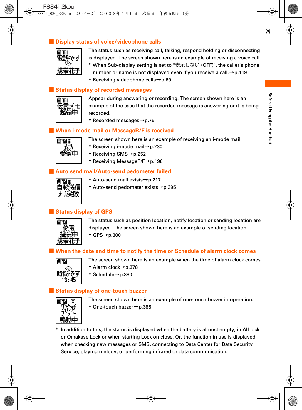 29F884i_2kouBefore Using the Handset■Display status of voice/videophone callsThe status such as receiving call, talking, respond holding or disconnecting is displayed. The screen shown here is an example of receiving a voice call.* When Sub-display setting is set to &quot;表示しない (OFF)&quot;, the caller&apos;s phone number or name is not displayed even if you receive a call.→p.119･Receiving videophone calls→p.69■Status display of recorded messagesAppear during answering or recording. The screen shown here is an example of the case that the recorded message is answering or it is being recorded.･Recorded messages→p.75■When i-mode mail or MessageR/F is receivedThe screen shown here is an example of receiving an i-mode mail.･Receiving i-mode mail→p.230･Receiving SMS→p.252･Receiving MessageR/F→p.196■Auto send mail/Auto-send pedometer failed･Auto-send mail exists→p.217･Auto-send pedometer exists→p.395■Status display of GPSThe status such as position location, notify location or sending location are displayed. The screen shown here is an example of sending location.･GPS→p.300■When the date and time to notify the time or Schedule of alarm clock comesThe screen shown here is an example when the time of alarm clock comes.･Alarm clock→p.378･Schedule→p.380■Status display of one-touch buzzerThe screen shown here is an example of one-touch buzzer in operation.･One-touch buzzer→p.388* In addition to this, the status is displayed when the battery is almost empty, in All lock or Omakase Lock or when starting Lock on close. Or, the function in use is displayed when checking new messages or SMS, connecting to Data Center for Data Security Service, playing melody, or performing infrared or data communication.仮仮仮仮仮仮仮F884i_020_BEF.fm  29 ページ  ２００８年１月９日　水曜日　午後５時５０分