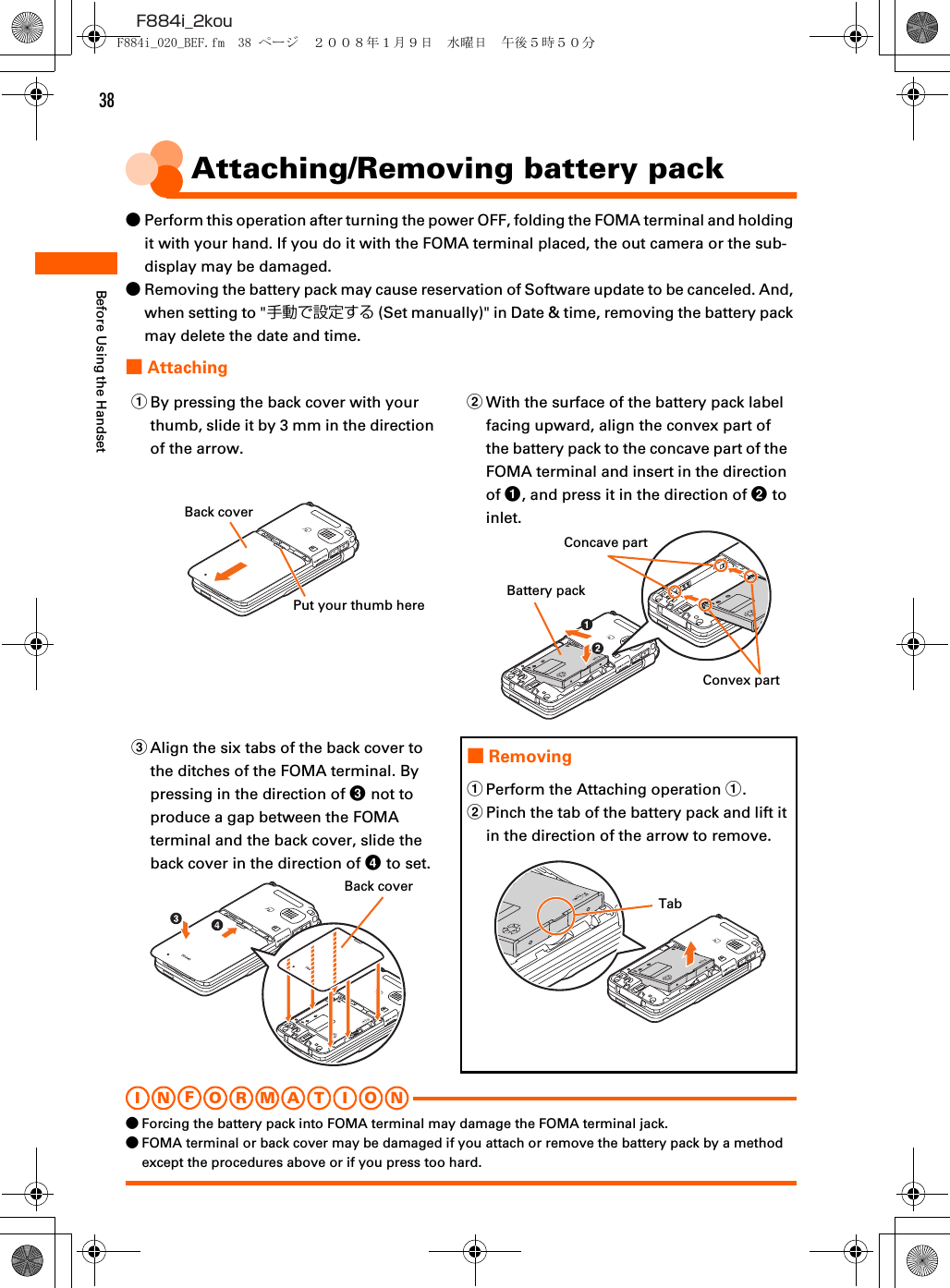 38F884i_2kouBefore Using the HandsetAttaching/Removing battery pack●Perform this operation after turning the power OFF, folding the FOMA terminal and holding it with your hand. If you do it with the FOMA terminal placed, the out camera or the sub-display may be damaged.●Removing the battery pack may cause reservation of Software update to be canceled. And, when setting to &quot;手動で設定する (Set manually)&quot; in Date &amp; time, removing the battery pack may delete the date and time.■AttachingI N FO R M A T I O N●Forcing the battery pack into FOMA terminal may damage the FOMA terminal jack.●FOMA terminal or back cover may be damaged if you attach or remove the battery pack by a method except the procedures above or if you press too hard.aBy pressing the back cover with your thumb, slide it by 3 mm in the direction of the arrow.bWith the surface of the battery pack label facing upward, align the convex part of the battery pack to the concave part of the FOMA terminal and insert in the direction of a, and press it in the direction of b to inlet.cAlign the six tabs of the back cover to the ditches of the FOMA terminal. By pressing in the direction of c not to produce a gap between the FOMA terminal and the back cover, slide the back cover in the direction of d to set.■RemovingaPerform the Attaching operation a.bPinch the tab of the battery pack and lift it in the direction of the arrow to remove.Back coverPut your thumb hereBattery packConcave partConvex partBack coverTabF884i_020_BEF.fm  38 ページ  ２００８年１月９日　水曜日　午後５時５０分