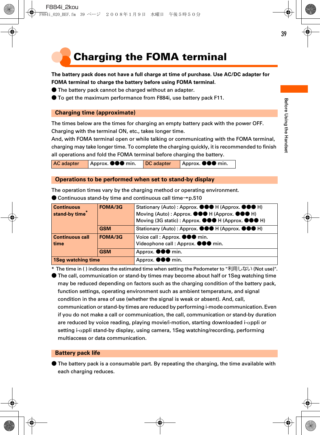 39F884i_2kouBefore Using the HandsetCharging the FOMA terminalThe battery pack does not have a full charge at time of purchase. Use AC/DC adapter for FOMA terminal to charge the battery before using FOMA terminal.●The battery pack cannot be charged without an adapter.●To get the maximum performance from F884i, use battery pack F11.Charging time (approximate)The times below are the times for charging an empty battery pack with the power OFF. Charging with the terminal ON, etc., takes longer time.And, with FOMA terminal open or while talking or communicating with the FOMA terminal, charging may take longer time. To complete the charging quickly, it is recommended to finish all operations and fold the FOMA terminal before charging the battery.Operations to be performed when set to stand-by displayThe operation times vary by the charging method or operating environment.●Continuous stand-by time and continuous call time→p.510* The time in ( ) indicates the estimated time when setting the Pedometer to &quot;利用しない (Not use)&quot;.●The call, communication or stand-by times may become about half or 1Seg watching time may be reduced depending on factors such as the charging condition of the battery pack, function settings, operating environment such as ambient temperature, and signal condition in the area of use (whether the signal is weak or absent). And, call, communication or stand-by times are reduced by performing i-mode communication. Even if you do not make a call or communication, the call, communication or stand-by duration are reduced by voice reading, playing movie/i-motion, starting downloaded i-αppli or setting i-αppli stand-by display, using camera, 1Seg watching/recording, performing multiaccess or data communication.Battery pack life●The battery pack is a consumable part. By repeating the charging, the time available with each charging reduces.AC adapter Approx. ●●● min. DC adapter Approx. ●●● min.Continuous stand-by time*FOMA/3G Stationary (Auto) : Approx. ●●● H (Approx. ●●● H)Moving (Auto) : Approx. ●●● H (Approx. ●●● H)Moving (3G static) : Approx. ●●● H (Approx. ●●● H)GSM Stationary (Auto) : Approx. ●●● H (Approx. ●●● H)Continuous call timeFOMA/3G Voice call : Approx. ●●● min.Videophone call : Approx. ●●● min.GSM Approx. ●●● min.1Seg watching time Approx. ●●● min.F884i_020_BEF.fm  39 ページ  ２００８年１月９日　水曜日　午後５時５０分