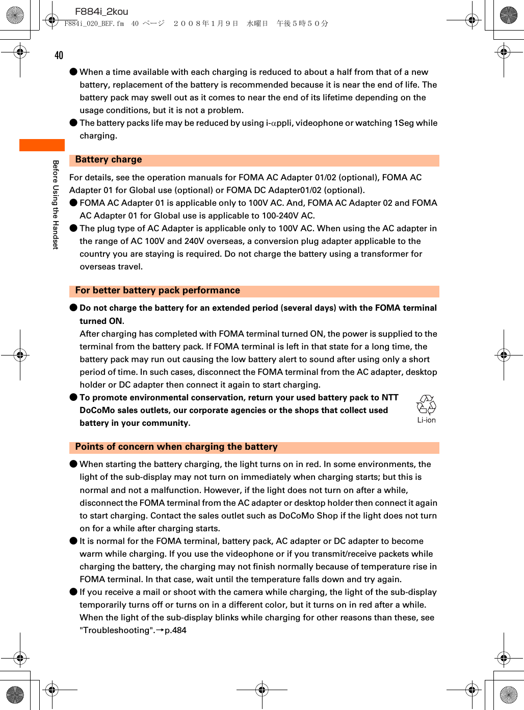 40F884i_2kouBefore Using the Handset●When a time available with each charging is reduced to about a half from that of a new battery, replacement of the battery is recommended because it is near the end of life. The battery pack may swell out as it comes to near the end of its lifetime depending on the usage conditions, but it is not a problem.●The battery packs life may be reduced by using i-αppli, videophone or watching 1Seg while charging.Battery chargeFor details, see the operation manuals for FOMA AC Adapter 01/02 (optional), FOMA AC Adapter 01 for Global use (optional) or FOMA DC Adapter01/02 (optional).●FOMA AC Adapter 01 is applicable only to 100V AC. And, FOMA AC Adapter 02 and FOMA AC Adapter 01 for Global use is applicable to 100-240V AC.●The plug type of AC Adapter is applicable only to 100V AC. When using the AC adapter in the range of AC 100V and 240V overseas, a conversion plug adapter applicable to the country you are staying is required. Do not charge the battery using a transformer for overseas travel.For better battery pack performance●Do not charge the battery for an extended period (several days) with the FOMA terminal turned ON.After charging has completed with FOMA terminal turned ON, the power is supplied to the terminal from the battery pack. If FOMA terminal is left in that state for a long time, the battery pack may run out causing the low battery alert to sound after using only a short period of time. In such cases, disconnect the FOMA terminal from the AC adapter, desktop holder or DC adapter then connect it again to start charging.●To promote environmental conservation, return your used battery pack to NTT DoCoMo sales outlets, our corporate agencies or the shops that collect used battery in your community.Points of concern when charging the battery●When starting the battery charging, the light turns on in red. In some environments, the light of the sub-display may not turn on immediately when charging starts; but this is normal and not a malfunction. However, if the light does not turn on after a while, disconnect the FOMA terminal from the AC adapter or desktop holder then connect it again to start charging. Contact the sales outlet such as DoCoMo Shop if the light does not turn on for a while after charging starts.●It is normal for the FOMA terminal, battery pack, AC adapter or DC adapter to become warm while charging. If you use the videophone or if you transmit/receive packets while charging the battery, the charging may not finish normally because of temperature rise in FOMA terminal. In that case, wait until the temperature falls down and try again.●If you receive a mail or shoot with the camera while charging, the light of the sub-display temporarily turns off or turns on in a different color, but it turns on in red after a while. When the light of the sub-display blinks while charging for other reasons than these, see &quot;Troubleshooting&quot;.→p.484F884i_020_BEF.fm  40 ページ  ２００８年１月９日　水曜日　午後５時５０分