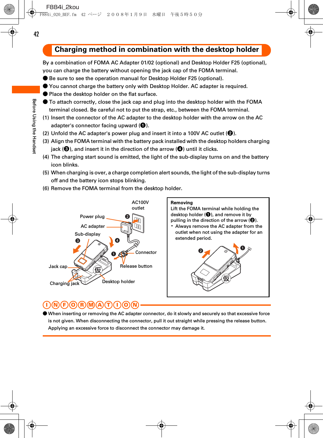 42F884i_2kouBefore Using the HandsetCharging method in combination with the desktop holderBy a combination of FOMA AC Adapter 01/02 (optional) and Desktop Holder F25 (optional), you can charge the battery without opening the jack cap of the FOMA terminal.●Be sure to see the operation manual for Desktop Holder F25 (optional).●You cannot charge the battery only with Desktop Holder. AC adapter is required.●Place the desktop holder on the flat surface.●To attach correctly, close the jack cap and plug into the desktop holder with the FOMA terminal closed. Be careful not to put the strap, etc., between the FOMA terminal.(1) Insert the connector of the AC adapter to the desktop holder with the arrow on the AC adapter&apos;s connector facing upward (a).(2) Unfold the AC adapter&apos;s power plug and insert it into a 100V AC outlet (b).(3) Align the FOMA terminal with the battery pack installed with the desktop holders charging jack (c), and insert it in the direction of the arrow (d) until it clicks.(4) The charging start sound is emitted, the light of the sub-display turns on and the battery icon blinks.(5) When charging is over, a charge completion alert sounds, the light of the sub-display turns off and the battery icon stops blinking.(6) Remove the FOMA terminal from the desktop holder.I N FOR M A T I O N●When inserting or removing the AC adapter connector, do it slowly and securely so that excessive force is not given. When disconnecting the connector, pull it out straight while pressing the release button. Applying an excessive force to disconnect the connector may damage it.abddcbaRemovingLift the FOMA terminal while holding the desktop holder (a), and remove it by pulling in the direction of the arrow (b).･Always remove the AC adapter from the outlet when not using the adapter for an extended period.Sub-displayPower plugAC100V outletAC adapterConnectorDesktop holderRelease buttonJack capCharging jackF884i_020_BEF.fm  42 ページ  ２００８年１月９日　水曜日　午後５時５０分