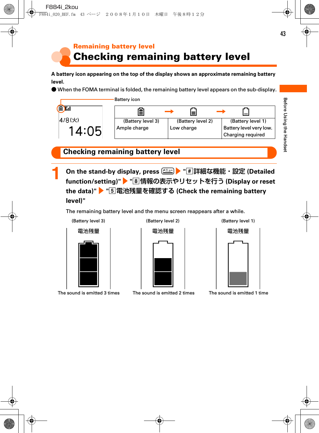 43F884i_2kouBefore Using the HandsetRemaining battery levelChecking remaining battery levelA battery icon appearing on the top of the display shows an approximate remaining battery level.●When the FOMA terminal is folded, the remaining battery level appears on the sub-display.Checking remaining battery level1On the stand-by display, press m e &quot;s詳細な機能・設定 (Detailed function/setting)&quot; e &quot;h情報の表示やリセットを行う (Display or reset the data)&quot; e &quot;e電池残量を確認する (Check the remaining battery level)&quot;The remaining battery level and the menu screen reappears after a while.(Battery level 3)Ample charge(Battery level 2)Low charge(Battery level 1)Battery level very low. Charging requiredBattery icon(Battery level 3) (Battery level 2) (Battery level 1)The sound is emitted 3 times The sound is emitted 2 times The sound is emitted 1 timeF884i_020_BEF.fm  43 ページ  ２００８年１月１０日　木曜日　午後８時１２分