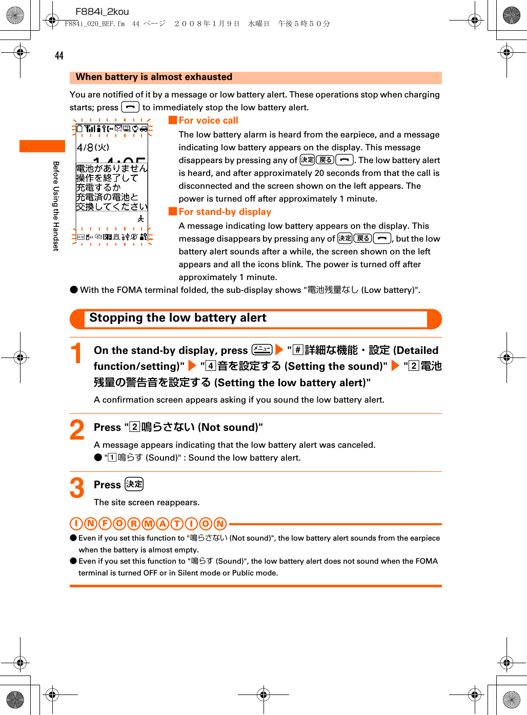 44F884i_2kouBefore Using the HandsetWhen battery is almost exhaustedYou are notified of it by a message or low battery alert. These operations stop when charging starts; press f to immediately stop the low battery alert.■For voice callThe low battery alarm is heard from the earpiece, and a message indicating low battery appears on the display. This message disappears by pressing any of kCf. The low battery alert is heard, and after approximately 20 seconds from that the call is disconnected and the screen shown on the left appears. The power is turned off after approximately 1 minute.■For stand-by displayA message indicating low battery appears on the display. This message disappears by pressing any of kCf, but the low battery alert sounds after a while, the screen shown on the left appears and all the icons blink. The power is turned off after approximately 1 minute.●With the FOMA terminal folded, the sub-display shows &quot;電池残量なし (Low battery)&quot;.Stopping the low battery alert1On the stand-by display, press m e &quot;s詳細な機能・設定 (Detailed function/setting)&quot; e &quot;d音を設定する (Setting the sound)&quot; e &quot;b電池残量の警告音を設定する (Setting the low battery alert)&quot;A confirmation screen appears asking if you sound the low battery alert.2Press &quot;b鳴らさない (Not sound)&quot;A message appears indicating that the low battery alert was canceled.●&quot;a鳴らす (Sound)&quot; : Sound the low battery alert.3Press kThe site screen reappears.I N FOR M A T I O N●Even if you set this function to &quot;鳴らさない (Not sound)&quot;, the low battery alert sounds from the earpiece when the battery is almost empty.●Even if you set this function to &quot;鳴らす (Sound)&quot;, the low battery alert does not sound when the FOMA terminal is turned OFF or in Silent mode or Public mode.F884i_020_BEF.fm  44 ページ  ２００８年１月９日　水曜日　午後５時５０分