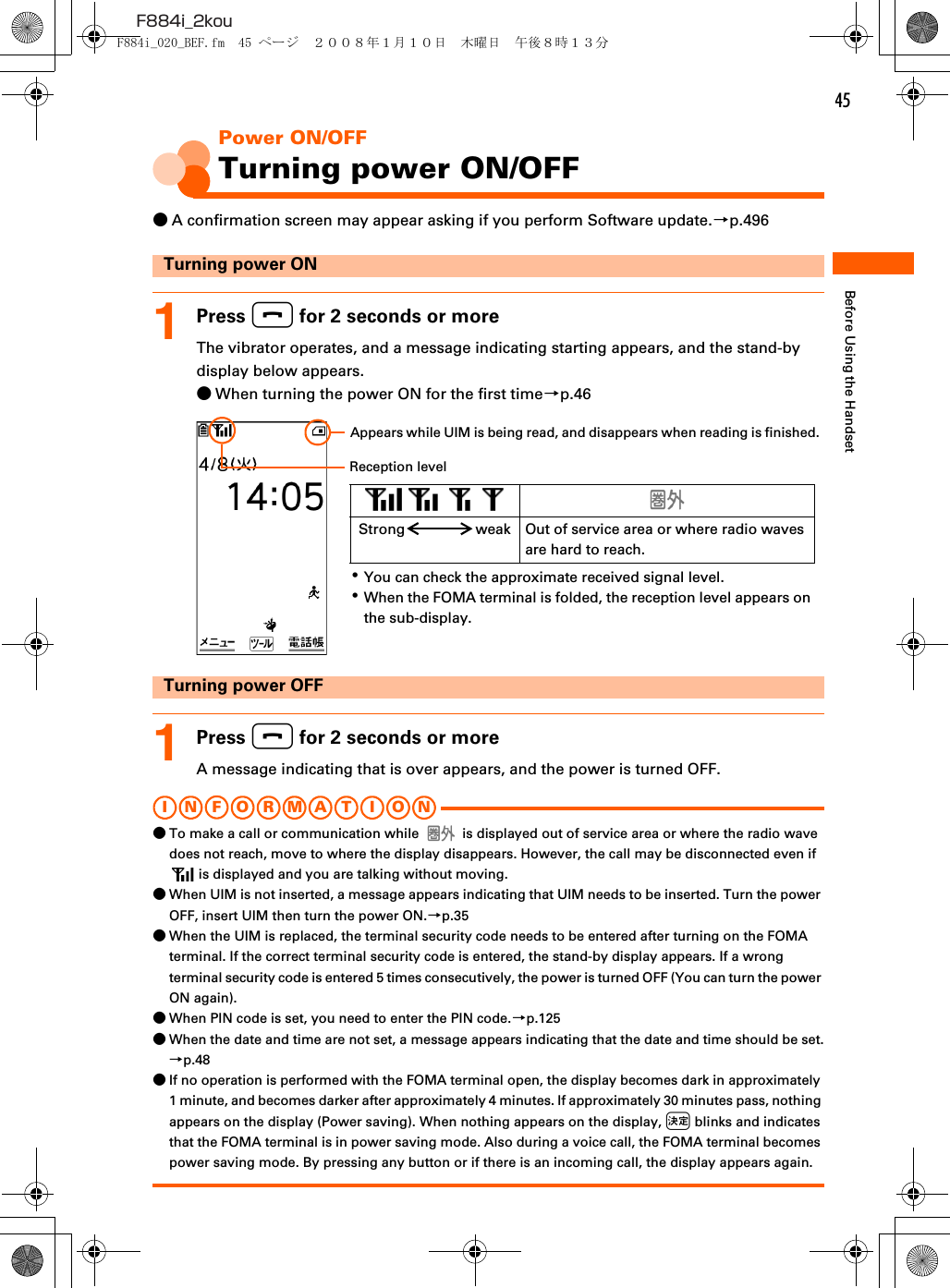 45F884i_2kouBefore Using the HandsetPower ON/OFFTurning power ON/OFF●A confirmation screen may appear asking if you perform Software update.→p.496Turning power ON1Press f for 2 seconds or moreThe vibrator operates, and a message indicating starting appears, and the stand-by display below appears.●When turning the power ON for the first time→p.46Turning power OFF1Press f for 2 seconds or moreA message indicating that is over appears, and the power is turned OFF.I N FOR M A T I O NINFORMATION●To make a call or communication while   is displayed out of service area or where the radio wave does not reach, move to where the display disappears. However, the call may be disconnected even if  is displayed and you are talking without moving.●When UIM is not inserted, a message appears indicating that UIM needs to be inserted. Turn the power OFF, insert UIM then turn the power ON.→p.35●When the UIM is replaced, the terminal security code needs to be entered after turning on the FOMA terminal. If the correct terminal security code is entered, the stand-by display appears. If a wrong terminal security code is entered 5 times consecutively, the power is turned OFF (You can turn the power ON again).●When PIN code is set, you need to enter the PIN code.→p.125●When the date and time are not set, a message appears indicating that the date and time should be set.→p.48●If no operation is performed with the FOMA terminal open, the display becomes dark in approximately 1 minute, and becomes darker after approximately 4 minutes. If approximately 30 minutes pass, nothing appears on the display (Power saving). When nothing appears on the display, k blinks and indicates that the FOMA terminal is in power saving mode. Also during a voice call, the FOMA terminal becomes power saving mode. By pressing any button or if there is an incoming call, the display appears again.･You can check the approximate received signal level.･When the FOMA terminal is folded, the reception level appears on the sub-display.   Strong weak Out of service area or where radio waves are hard to reach.Appears while UIM is being read, and disappears when reading is finished.Reception levelF884i_020_BEF.fm  45 ページ  ２００８年１月１０日　木曜日　午後８時１３分