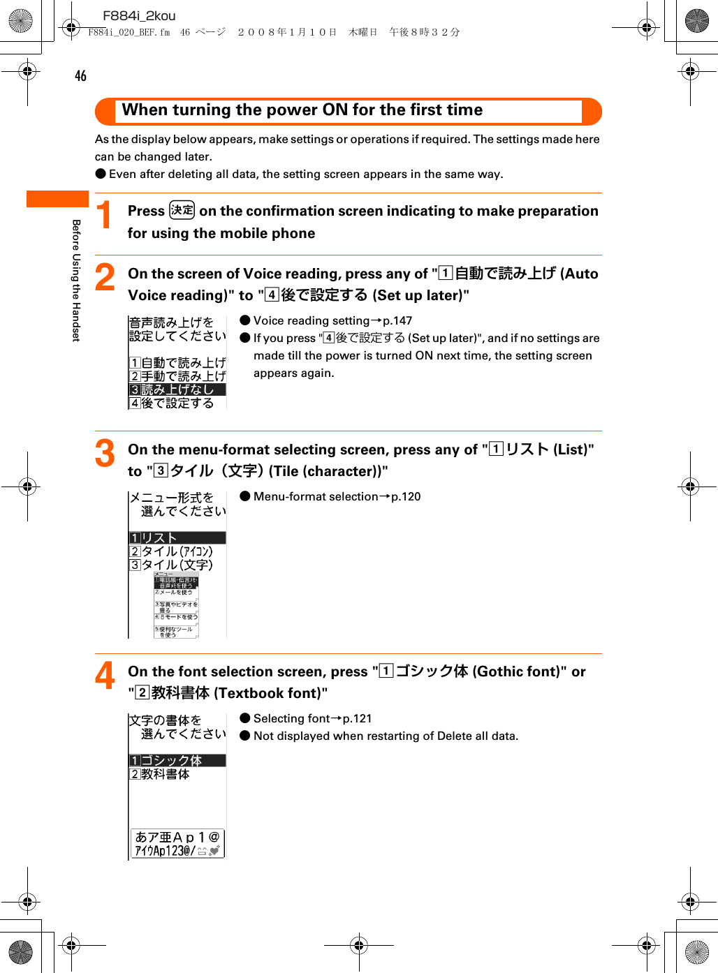 46F884i_2kouBefore Using the HandsetWhen turning the power ON for the first timeAs the display below appears, make settings or operations if required. The settings made here can be changed later.●Even after deleting all data, the setting screen appears in the same way.1Press k on the confirmation screen indicating to make preparation for using the mobile phone2On the screen of Voice reading, press any of &quot;a自動で読み上げ (Auto Voice reading)&quot; to &quot;d後で設定する (Set up later)&quot;●Voice reading setting→p.147●If you press &quot;d後で設定する (Set up later)&quot;, and if no settings are made till the power is turned ON next time, the setting screen appears again.3On the menu-format selecting screen, press any of &quot;aリスト (List)&quot; to &quot;cタイル（文字） (Tile (character))&quot;●Menu-format selection→p.1204On the font selection screen, press &quot;aゴシック体 (Gothic font)&quot; or &quot;b教科書体 (Textbook font)&quot;●Selecting font→p.121●Not displayed when restarting of Delete all data.F884i_020_BEF.fm  46 ページ  ２００８年１月１０日　木曜日　午後８時３２分