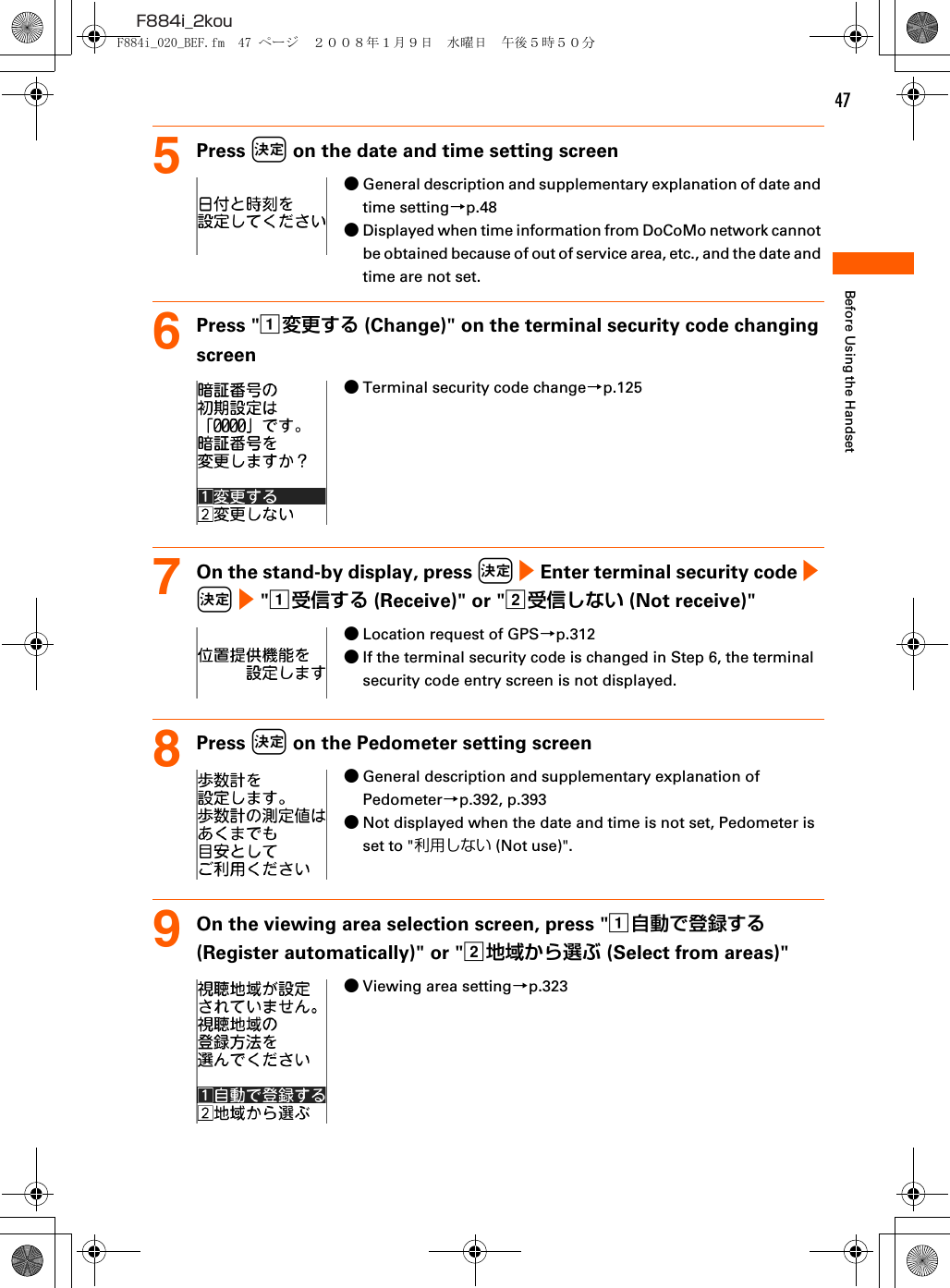47F884i_2kouBefore Using the Handset5Press k on the date and time setting screen●General description and supplementary explanation of date and time setting→p.48●Displayed when time information from DoCoMo network cannot be obtained because of out of service area, etc., and the date and time are not set.6Press &quot;a変更する (Change)&quot; on the terminal security code changing screen●Terminal security code change→p.1257On the stand-by display, press k e Enter terminal security code e k e &quot;a受信する (Receive)&quot; or &quot;b受信しない (Not receive)&quot;●Location request of GPS→p.312●If the terminal security code is changed in Step 6, the terminal security code entry screen is not displayed.8Press k on the Pedometer setting screen●General description and supplementary explanation of Pedometer→p.392, p.393●Not displayed when the date and time is not set, Pedometer is set to &quot;利用しない (Not use)&quot;.9On the viewing area selection screen, press &quot;a自動で登録する (Register automatically)&quot; or &quot;b地域から選ぶ (Select from areas)&quot;●Viewing area setting→p.323F884i_020_BEF.fm  47 ページ  ２００８年１月９日　水曜日　午後５時５０分