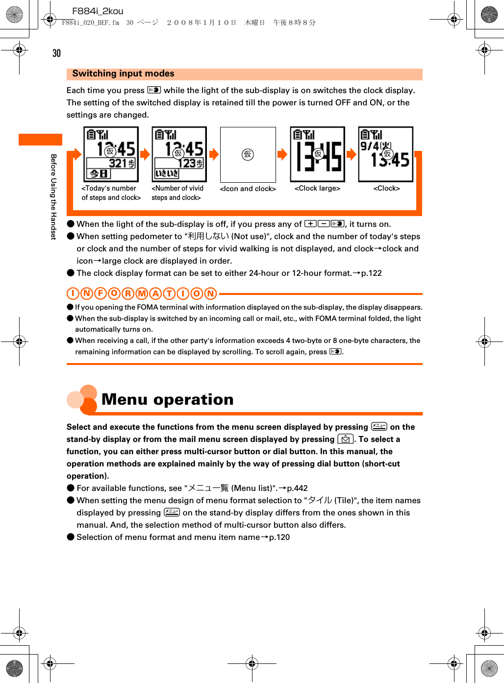 30F884i_2kouBefore Using the HandsetSwitching input modesEach time you press ( while the light of the sub-display is on switches the clock display. The setting of the switched display is retained till the power is turned OFF and ON, or the settings are changed.●When the light of the sub-display is off, if you press any of ud(, it turns on.●When setting pedometer to &quot;利用しない (Not use)&quot;, clock and the number of today&apos;s steps or clock and the number of steps for vivid walking is not displayed, and clock→clock and icon→large clock are displayed in order.●The clock display format can be set to either 24-hour or 12-hour format.→p.122I N FOR M A T I O N●If you opening the FOMA terminal with information displayed on the sub-display, the display disappears.●When the sub-display is switched by an incoming call or mail, etc., with FOMA terminal folded, the light automatically turns on.●When receiving a call, if the other party&apos;s information exceeds 4 two-byte or 8 one-byte characters, the remaining information can be displayed by scrolling. To scroll again, press (.Menu operationSelect and execute the functions from the menu screen displayed by pressing m on the stand-by display or from the mail menu screen displayed by pressing U. To select a function, you can either press multi-cursor button or dial button. In this manual, the operation methods are explained mainly by the way of pressing dial button (short-cut operation).●For available functions, see &quot;メニュ一覧 (Menu list)&quot;.→p.442●When setting the menu design of menu format selection to &quot;タイル (Tile)&quot;, the item names displayed by pressing m on the stand-by display differs from the ones shown in this manual. And, the selection method of multi-cursor button also differs.●Selection of menu format and menu item name→p.120&lt;Clock large&gt;&lt;Number of vivid steps and clock&gt;&lt;Icon and clock&gt; &lt;Clock&gt;&lt;Today&apos;s number of steps and clock&gt;仮仮仮仮 仮F884i_020_BEF.fm  30 ページ  ２００８年１月１０日　木曜日　午後８時８分