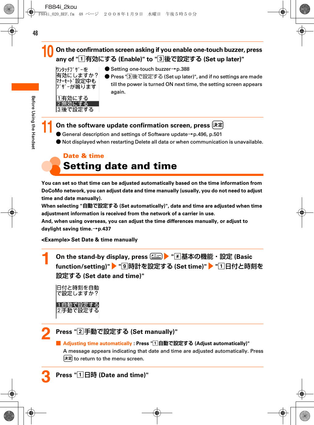 48F884i_2kouBefore Using the Handset10On the confirmation screen asking if you enable one-touch buzzer, press any of &quot;a有効にする (Enable)&quot; to &quot;c後で設定する (Set up later)&quot;●Setting one-touch buzzer→p.388●Press &quot;c後で設定する (Set up later)&quot;, and if no settings are made till the power is turned ON next time, the setting screen appears again.11On the software update confirmation screen, press k●General description and settings of Software update→p.496, p.501●Not displayed when restarting Delete all data or when communication is unavailable.Date &amp; timeSetting date and timeYou can set so that time can be adjusted automatically based on the time information from DoCoMo network, you can adjust date and time manually (usually, you do not need to adjust time and date manually).When selecting &quot;自動で設定する (Set automatically)&quot;, date and time are adjusted when time adjustment information is received from the network of a carrier in use.And, when using overseas, you can adjust the time differences manually, or adjust to daylight saving time.→p.437&lt;Example&gt; Set Date &amp; time manually1On the stand-by display, press m e &quot;a基本の機能・設定 (Basic function/setting)&quot; e &quot;i時計を設定する (Set time)&quot; e &quot;a日付と時刻を設定する (Set date and time)&quot;2Press &quot;b手動で設定する (Set manually)&quot;■Adjusting time automatically : Press &quot;a自動で設定する (Adjust automatically)&quot;A message appears indicating that date and time are adjusted automatically. Pressk to return to the menu screen.3Press &quot;a日時 (Date and time)&quot;F884i_020_BEF.fm  48 ページ  ２００８年１月９日　水曜日　午後５時５０分