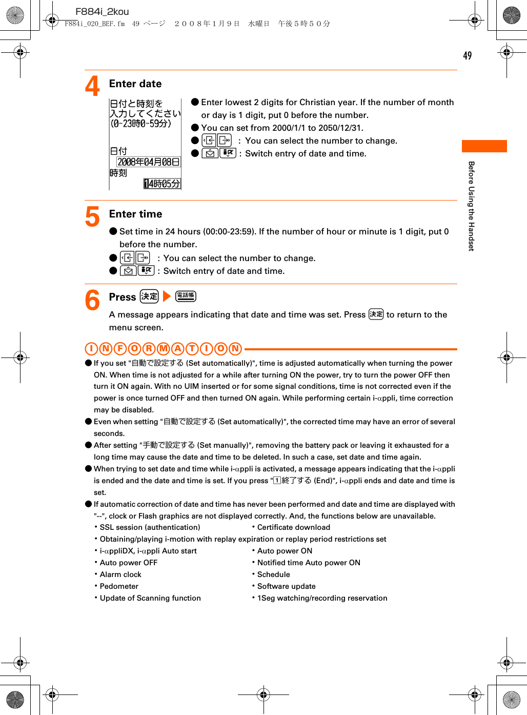 49F884i_2kouBefore Using the Handset4Enter date●Enter lowest 2 digits for Christian year. If the number of month or day is 1 digit, put 0 before the number.●You can set from 2000/1/1 to 2050/12/31.●LR  :  You can select the number to change.●UD :  Switch entry of date and time.5Enter time●Set time in 24 hours (00:00-23:59). If the number of hour or minute is 1 digit, put 0 before the number.●LR  :  You can select the number to change.●UD :  Switch entry of date and time.6Press k e pA message appears indicating that date and time was set. Press k to return to the menu screen.I N FO R M A T I O N●If you set &quot;自動で設定する (Set automatically)&quot;, time is adjusted automatically when turning the power ON. When time is not adjusted for a while after turning ON the power, try to turn the power OFF then turn it ON again. With no UIM inserted or for some signal conditions, time is not corrected even if the power is once turned OFF and then turned ON again. While performing certain i-αppli, time correction may be disabled.●Even when setting &quot;自動で設定する (Set automatically)&quot;, the corrected time may have an error of several seconds.●After setting &quot;手動で設定する (Set manually)&quot;, removing the battery pack or leaving it exhausted for a long time may cause the date and time to be deleted. In such a case, set date and time again.●When trying to set date and time while i-αppli is activated, a message appears indicating that the i-αppli is ended and the date and time is set. If you press &quot;a終了する (End)&quot;, i-αppli ends and date and time is set.●If automatic correction of date and time has never been performed and date and time are displayed with &quot;--&quot;, clock or Flash graphics are not displayed correctly. And, the functions below are unavailable.･SSL session (authentication) ･Certificate download･Obtaining/playing i-motion with replay expiration or replay period restrictions set･i-αppliDX, i-αppli Auto start ･Auto power ON･Auto power OFF ･Notified time Auto power ON･Alarm clock ･Schedule･Pedometer ･Software update･Update of Scanning function ･1Seg watching/recording reservationF884i_020_BEF.fm  49 ページ  ２００８年１月９日　水曜日　午後５時５０分