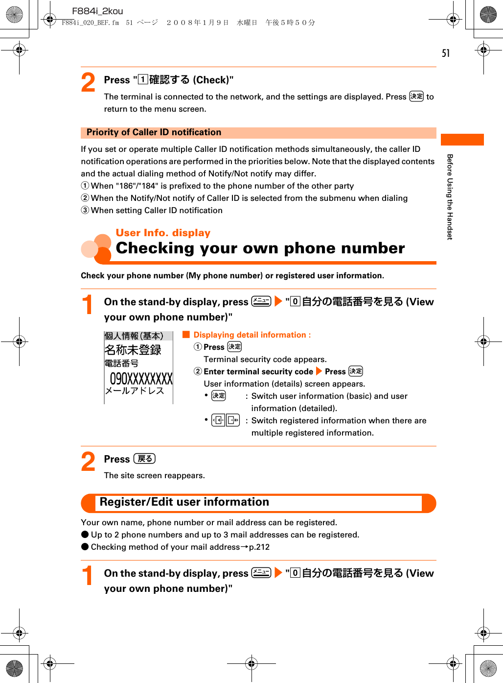 51F884i_2kouBefore Using the Handset2Press &quot;a確認する (Check)&quot;The terminal is connected to the network, and the settings are displayed. Press k to return to the menu screen.Priority of Caller ID notificationIf you set or operate multiple Caller ID notification methods simultaneously, the caller ID notification operations are performed in the priorities below. Note that the displayed contents and the actual dialing method of Notify/Not notify may differ.aWhen &quot;186&quot;/&quot;184&quot; is prefixed to the phone number of the other partybWhen the Notify/Not notify of Caller ID is selected from the submenu when dialingcWhen setting Caller ID notificationUser Info. displayChecking your own phone numberCheck your phone number (My phone number) or registered user information.1On the stand-by display, press m e &quot;0自分の電話番号を見る (View your own phone number)&quot;■Displaying detail information : aPress kTerminal security code appears.bEnter terminal security code e Press kUser information (details) screen appears.･k  :  Switch user information (basic) and user information (detailed).･LR :  Switch registered information when there are multiple registered information.2Press CThe site screen reappears.Register/Edit user informationYour own name, phone number or mail address can be registered.●Up to 2 phone numbers and up to 3 mail addresses can be registered.●Checking method of your mail address→p.2121On the stand-by display, press m e &quot;0自分の電話番号を見る (View your own phone number)&quot;F884i_020_BEF.fm  51 ページ  ２００８年１月９日　水曜日　午後５時５０分