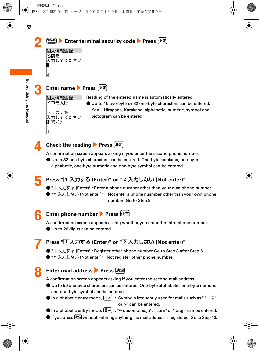 52F884i_2kouBefore Using the Handset2p e Enter terminal security code e Press k3Enter name e Press kReading of the entered name is automatically entered.●Up to 16 two-byte or 32 one-byte characters can be entered. Kanji, Hiragana, Katakana, alphabetic, numeric, symbol and pictogram can be entered.4Check the reading e Press kA confirmation screen appears asking if you enter the second phone number.●Up to 32 one-byte characters can be entered. One-byte katakana, one-byte alphabetic, one-byte numeric and one-byte symbol can be entered.5Press &quot;a入力する (Enter)&quot; or &quot;b入力しない (Not enter)&quot;●&quot;a入力する (Enter)&quot; : Enter a phone number other than your own phone number.●&quot;b入力しない (Not enter)&quot; :  Not enter a phone nusmber other than your own phone number. Go to Step 8.6Enter phone number e Press kA confirmation screen appears asking whether you enter the third phone number.●Up to 26 digits can be entered.7Press &quot;a入力する (Enter)&quot; or &quot;b入力しない (Not enter)&quot;●&quot;a入力する (Enter)&quot; : Register other phone number Go to Step 8 after Step 6.●&quot;b入力しない (Not enter)&quot; : Not register other phone number.8Enter mail address e Press kA confirmation screen appears asking if you enter the second mail address.●Up to 50 one-byte characters can be entered. One-byte alphabetic, one-byte numeric and one-byte symbol can be entered.●In alphabetic entry mode, 1  :  Symbols frequently used for mails such as &quot;.&quot;, &quot;@&quot; or &quot;-&quot; can be entered.●In alphabetic entry mode, *  : &quot;@docomo.ne.jp&quot;, &quot;.com&quot; or &quot;.or.jp&quot; can be entered.●If you press k without entering anything, no mail address is registered. Go to Step 10.F884i_020_BEF.fm  52 ページ  ２００８年１月９日　水曜日　午後５時５０分