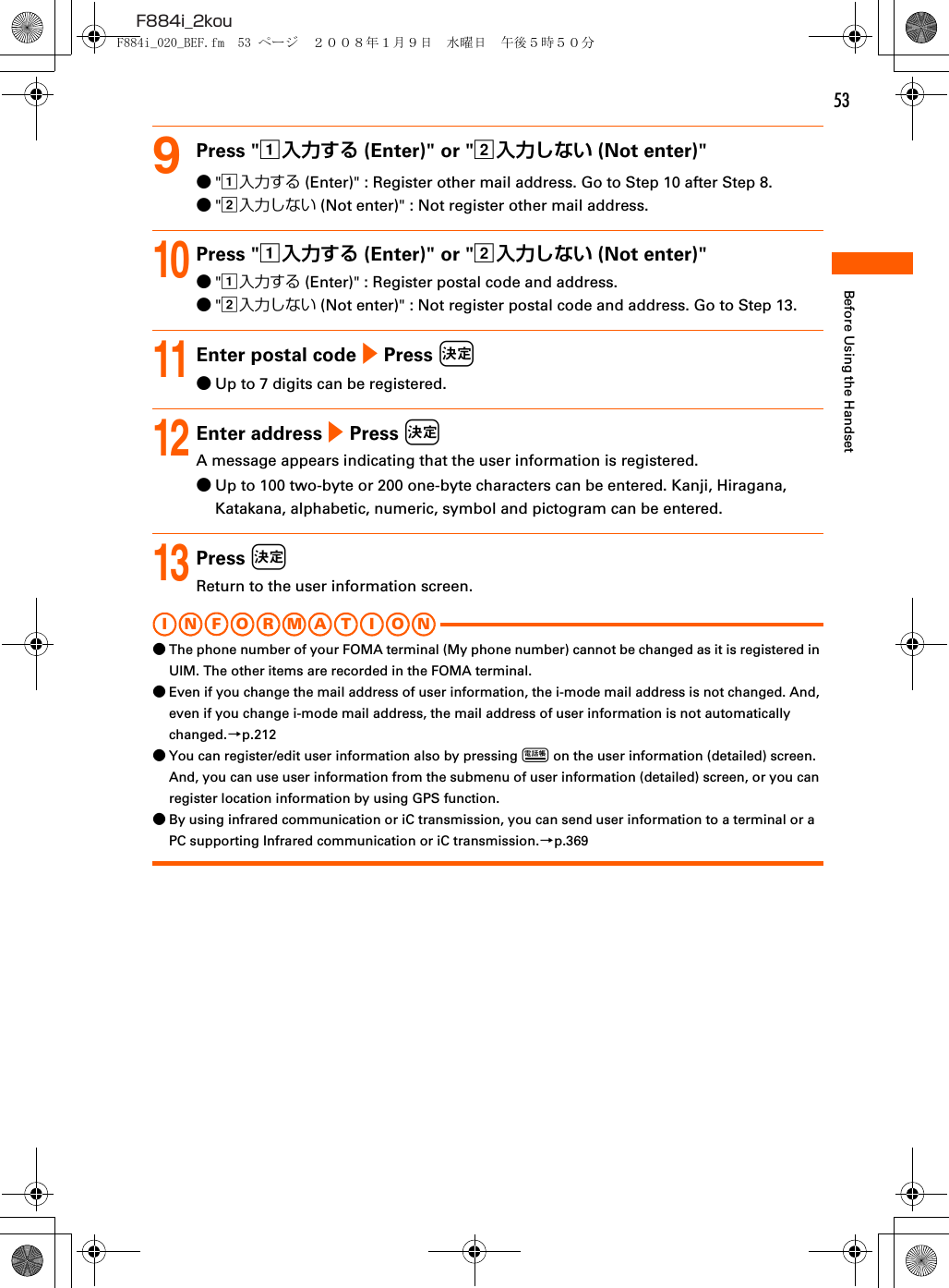 53F884i_2kouBefore Using the Handset9Press &quot;a入力する (Enter)&quot; or &quot;b入力しない (Not enter)&quot;●&quot;a入力する (Enter)&quot; : Register other mail address. Go to Step 10 after Step 8.●&quot;b入力しない (Not enter)&quot; : Not register other mail address.10Press &quot;a入力する (Enter)&quot; or &quot;b入力しない (Not enter)&quot;●&quot;a入力する (Enter)&quot; : Register postal code and address.●&quot;b入力しない (Not enter)&quot; : Not register postal code and address. Go to Step 13.11Enter postal code e Press k●Up to 7 digits can be registered.12Enter address e Press kA message appears indicating that the user information is registered.●Up to 100 two-byte or 200 one-byte characters can be entered. Kanji, Hiragana, Katakana, alphabetic, numeric, symbol and pictogram can be entered.13Press kReturn to the user information screen.I N FOR M A T I O N●The phone number of your FOMA terminal (My phone number) cannot be changed as it is registered in UIM. The other items are recorded in the FOMA terminal.●Even if you change the mail address of user information, the i-mode mail address is not changed. And, even if you change i-mode mail address, the mail address of user information is not automatically changed.→p.212●You can register/edit user information also by pressing p on the user information (detailed) screen. And, you can use user information from the submenu of user information (detailed) screen, or you can register location information by using GPS function.●By using infrared communication or iC transmission, you can send user information to a terminal or a PC supporting Infrared communication or iC transmission.→p.369F884i_020_BEF.fm  53 ページ  ２００８年１月９日　水曜日　午後５時５０分