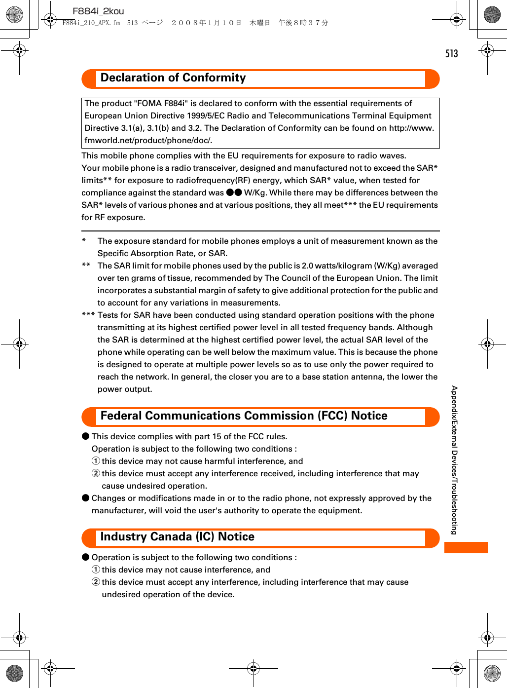 513F884i_2kouAppendix/External Devices/TroubleshootingDeclaration of ConformityThis mobile phone complies with the EU requirements for exposure to radio waves.Your mobile phone is a radio transceiver, designed and manufactured not to exceed the SAR* limits** for exposure to radiofrequency(RF) energy, which SAR* value, when tested for compliance against the standard was ●● W/Kg. While there may be differences between the SAR* levels of various phones and at various positions, they all meet*** the EU requirements for RF exposure.* The exposure standard for mobile phones employs a unit of measurement known as the Specific Absorption Rate, or SAR.** The SAR limit for mobile phones used by the public is 2.0 watts/kilogram (W/Kg) averaged over ten grams of tissue, recommended by The Council of the European Union. The limit incorporates a substantial margin of safety to give additional protection for the public and to account for any variations in measurements.*** Tests for SAR have been conducted using standard operation positions with the phone transmitting at its highest certified power level in all tested frequency bands. Although the SAR is determined at the highest certified power level, the actual SAR level of the phone while operating can be well below the maximum value. This is because the phone is designed to operate at multiple power levels so as to use only the power required to reach the network. In general, the closer you are to a base station antenna, the lower the power output.Federal Communications Commission (FCC) Notice●This device complies with part 15 of the FCC rules.Operation is subject to the following two conditions :athis device may not cause harmful interference, andbthis device must accept any interference received, including interference that may cause undesired operation.●Changes or modifications made in or to the radio phone, not expressly approved by the manufacturer, will void the user&apos;s authority to operate the equipment.Industry Canada (IC) Notice●Operation is subject to the following two conditions :athis device may not cause interference, andbthis device must accept any interference, including interference that may cause undesired operation of the device.The product &quot;FOMA F884i&quot; is declared to conform with the essential requirements of European Union Directive 1999/5/EC Radio and Telecommunications Terminal Equipment Directive 3.1(a), 3.1(b) and 3.2. The Declaration of Conformity can be found on http://www.fmworld.net/product/phone/doc/.F884i_210_APX.fm  513 ページ  ２００８年１月１０日　木曜日　午後８時３７分