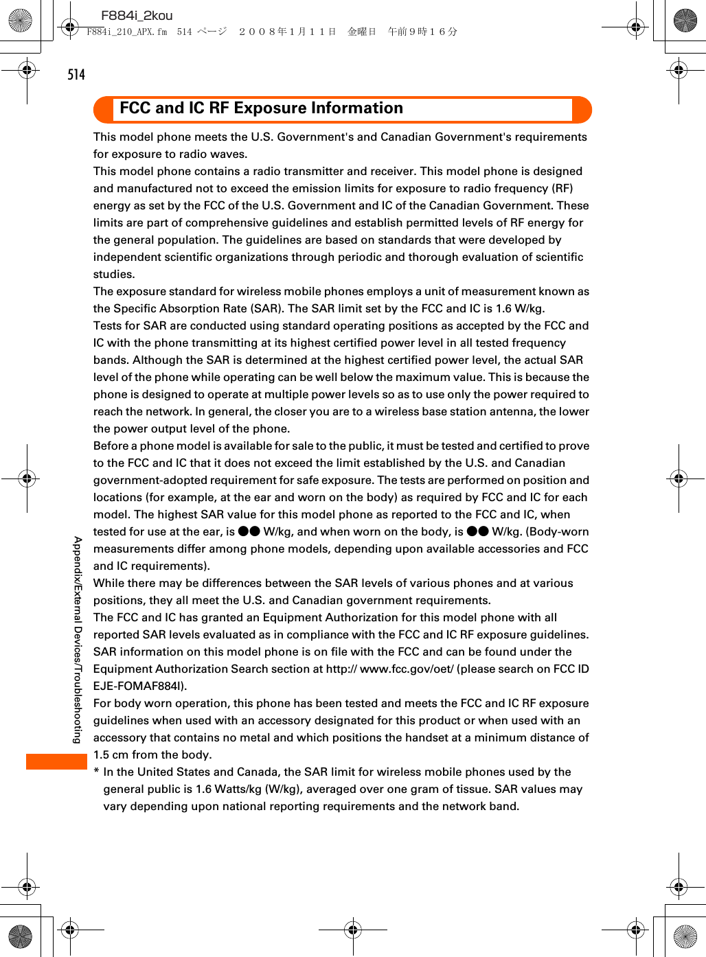 514F884i_2kouAppendix/External Devices/TroubleshootingFCC and IC RF Exposure InformationThis model phone meets the U.S. Government&apos;s and Canadian Government&apos;s requirements for exposure to radio waves.This model phone contains a radio transmitter and receiver. This model phone is designed and manufactured not to exceed the emission limits for exposure to radio frequency (RF) energy as set by the FCC of the U.S. Government and IC of the Canadian Government. These limits are part of comprehensive guidelines and establish permitted levels of RF energy for the general population. The guidelines are based on standards that were developed by independent scientific organizations through periodic and thorough evaluation of scientific studies.The exposure standard for wireless mobile phones employs a unit of measurement known as the Specific Absorption Rate (SAR). The SAR limit set by the FCC and IC is 1.6 W/kg.Tests for SAR are conducted using standard operating positions as accepted by the FCC and IC with the phone transmitting at its highest certified power level in all tested frequency bands. Although the SAR is determined at the highest certified power level, the actual SAR level of the phone while operating can be well below the maximum value. This is because the phone is designed to operate at multiple power levels so as to use only the power required to reach the network. In general, the closer you are to a wireless base station antenna, the lower the power output level of the phone.Before a phone model is available for sale to the public, it must be tested and certified to prove to the FCC and IC that it does not exceed the limit established by the U.S. and Canadian government-adopted requirement for safe exposure. The tests are performed on position and locations (for example, at the ear and worn on the body) as required by FCC and IC for each model. The highest SAR value for this model phone as reported to the FCC and IC, when tested for use at the ear, is ●● W/kg, and when worn on the body, is ●● W/kg. (Body-worn measurements differ among phone models, depending upon available accessories and FCC and IC requirements).While there may be differences between the SAR levels of various phones and at various positions, they all meet the U.S. and Canadian government requirements.The FCC and IC has granted an Equipment Authorization for this model phone with all reported SAR levels evaluated as in compliance with the FCC and IC RF exposure guidelines. SAR information on this model phone is on file with the FCC and can be found under the Equipment Authorization Search section at http:// www.fcc.gov/oet/ (please search on FCC ID EJE-FOMAF884I).For body worn operation, this phone has been tested and meets the FCC and IC RF exposure guidelines when used with an accessory designated for this product or when used with an accessory that contains no metal and which positions the handset at a minimum distance of 1.5 cm from the body.* In the United States and Canada, the SAR limit for wireless mobile phones used by the general public is 1.6 Watts/kg (W/kg), averaged over one gram of tissue. SAR values may vary depending upon national reporting requirements and the network band.F884i_210_APX.fm  514 ページ  ２００８年１月１１日　金曜日　午前９時１６分