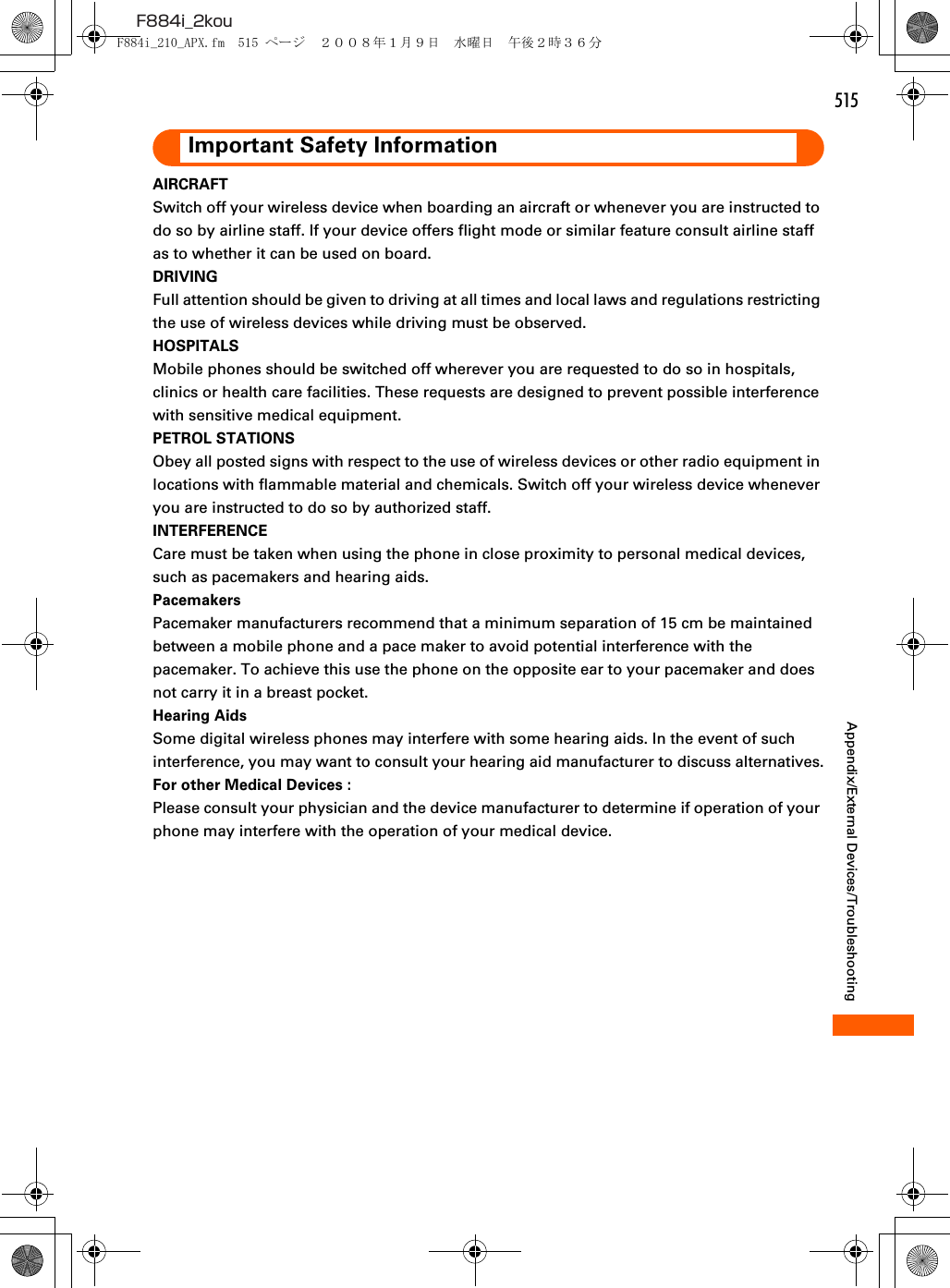 515F884i_2kouAppendix/External Devices/TroubleshootingImportant Safety InformationAIRCRAFTSwitch off your wireless device when boarding an aircraft or whenever you are instructed to do so by airline staff. If your device offers flight mode or similar feature consult airline staff as to whether it can be used on board.DRIVINGFull attention should be given to driving at all times and local laws and regulations restricting the use of wireless devices while driving must be observed.HOSPITALSMobile phones should be switched off wherever you are requested to do so in hospitals, clinics or health care facilities. These requests are designed to prevent possible interference with sensitive medical equipment.PETROL STATIONSObey all posted signs with respect to the use of wireless devices or other radio equipment in locations with flammable material and chemicals. Switch off your wireless device whenever you are instructed to do so by authorized staff.INTERFERENCECare must be taken when using the phone in close proximity to personal medical devices, such as pacemakers and hearing aids.PacemakersPacemaker manufacturers recommend that a minimum separation of 15 cm be maintained between a mobile phone and a pace maker to avoid potential interference with the pacemaker. To achieve this use the phone on the opposite ear to your pacemaker and does not carry it in a breast pocket.Hearing AidsSome digital wireless phones may interfere with some hearing aids. In the event of such interference, you may want to consult your hearing aid manufacturer to discuss alternatives.For other Medical Devices :Please consult your physician and the device manufacturer to determine if operation of your phone may interfere with the operation of your medical device.F884i_210_APX.fm  515 ページ  ２００８年１月９日　水曜日　午後２時３６分