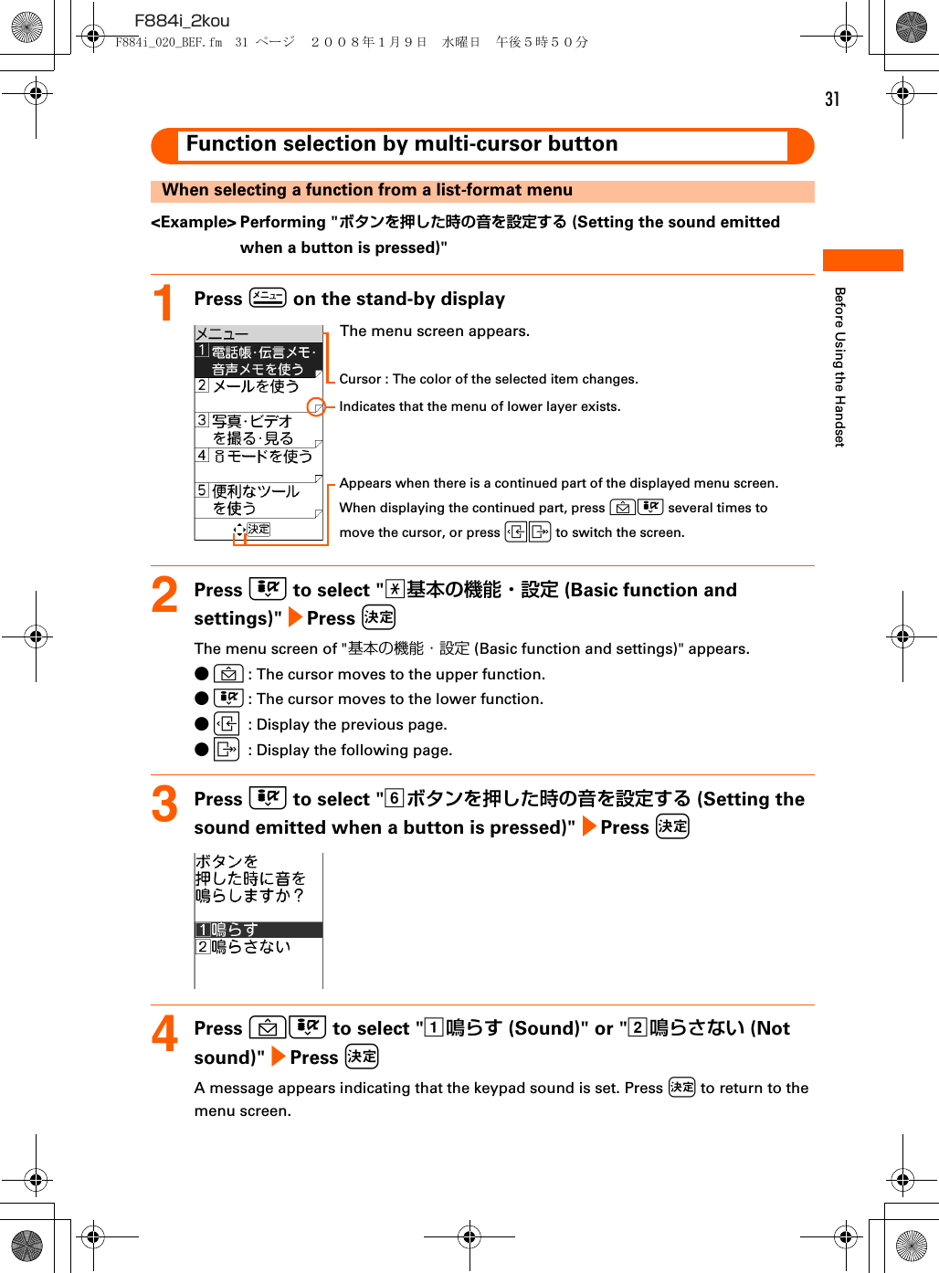 31F884i_2kouBefore Using the HandsetFunction selection by multi-cursor buttonWhen selecting a function from a list-format menu&lt;Example&gt; Performing &quot;ボタンを押した時の音を設定する (Setting the sound emitted when a button is pressed)&quot;1Press m on the stand-by display2Press D to select &quot;a基本の機能・設定 (Basic function and settings)&quot; e Press kThe menu screen of &quot;基本の機能・設定 (Basic function and settings)&quot; appears.●U: The cursor moves to the upper function.●D: The cursor moves to the lower function.●L: Display the previous page.●R: Display the following page.3Press D to select &quot;fボタンを押した時の音を設定する (Setting the sound emitted when a button is pressed)&quot; e Press k4Press UD to select &quot;a鳴らす (Sound)&quot; or &quot;b鳴らさない (Not sound)&quot; e Press kA message appears indicating that the keypad sound is set. Press k to return to the menu screen.The menu screen appears.Cursor : The color of the selected item changes.Indicates that the menu of lower layer exists.Appears when there is a continued part of the displayed menu screen.When displaying the continued part, press UD several times to move the cursor, or press LR to switch the screen.F884i_020_BEF.fm  31 ページ  ２００８年１月９日　水曜日　午後５時５０分