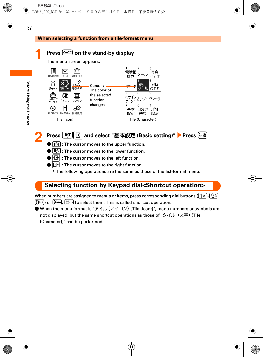 32F884i_2kouBefore Using the HandsetWhen selecting a function from a tile-format menu1Press m on the stand-by displayThe menu screen appears.2Press DL and select &quot;基本設定 (Basic setting)&quot; e Press k●U: The cursor moves to the upper function.●D: The cursor moves to the lower function.●L: The cursor moves to the left function.●R: The cursor moves to the right function.･The following operations are the same as those of the list-format menu.Selecting function by Keypad dial&lt;Shortcut operation&gt;When numbers are assigned to menus or items, press corresponding dial buttons (1-9, 0) or *, # to select them. This is called shortcut operation.●When the menu format is &quot;タイル（アイコン） (Tile (Icon))&quot;, menu numbers or symbols are not displayed, but the same shortcut operations as those of &quot;タイル（文字） (Tile (Character))&quot; can be performed.Cursor : The color of the selected function changes.Tile (Icon) Tile (Character)F884i_020_BEF.fm  32 ページ  ２００８年１月９日　水曜日　午後５時５０分