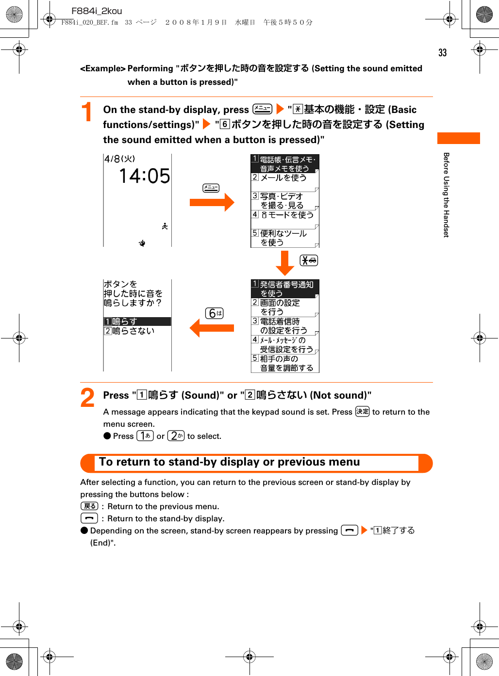 33F884i_2kouBefore Using the Handset&lt;Example&gt; Performing &quot;ボタンを押した時の音を設定する (Setting the sound emitted when a button is pressed)&quot;1On the stand-by display, press m e &quot;a基本の機能・設定 (Basic functions/settings)&quot; e  &quot;fボタンを押した時の音を設定する (Setting the sound emitted when a button is pressed)&quot;2Press &quot;a鳴らす (Sound)&quot; or &quot;b鳴らさない (Not sound)&quot;A message appears indicating that the keypad sound is set. Press k to return to the menu screen.●Press 1 or 2 to select.To return to stand-by display or previous menuAfter selecting a function, you can return to the previous screen or stand-by display by pressing the buttons below : C :  Return to the previous menu.f  :  Return to the stand-by display.●Depending on the screen, stand-by screen reappears by pressing f e &quot;a終了する (End)&quot;.6m*F884i_020_BEF.fm  33 ページ  ２００８年１月９日　水曜日　午後５時５０分