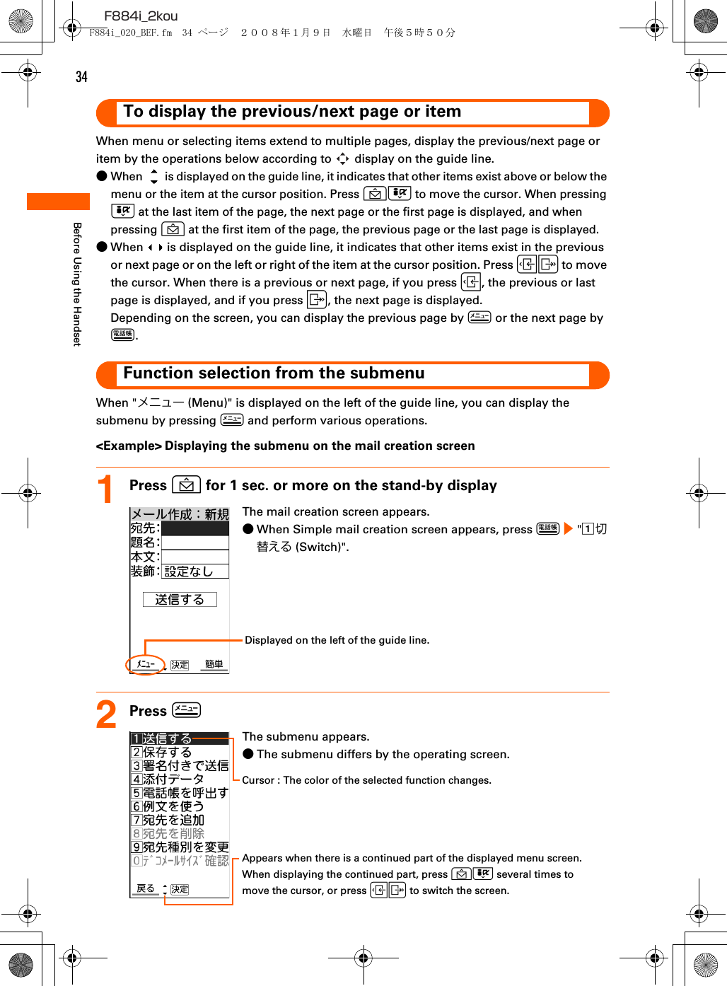 34F884i_2kouBefore Using the HandsetTo display the previous/next page or itemWhen menu or selecting items extend to multiple pages, display the previous/next page or item by the operations below according to   display on the guide line.●When   is displayed on the guide line, it indicates that other items exist above or below the menu or the item at the cursor position. Press UD to move the cursor. When pressing D at the last item of the page, the next page or the first page is displayed, and when pressing U at the first item of the page, the previous page or the last page is displayed.●When   is displayed on the guide line, it indicates that other items exist in the previous or next page or on the left or right of the item at the cursor position. Press LR to move the cursor. When there is a previous or next page, if you press L, the previous or last page is displayed, and if you press R, the next page is displayed.Depending on the screen, you can display the previous page by m or the next page by p.Function selection from the submenuWhen &quot;メニュー (Menu)&quot; is displayed on the left of the guide line, you can display the submenu by pressing m and perform various operations.&lt;Example&gt; Displaying the submenu on the mail creation screen1Press U for 1 sec. or more on the stand-by display2Press mThe mail creation screen appears.●When Simple mail creation screen appears, press p e &quot;a切替える (Switch)&quot;.Displayed on the left of the guide line.The submenu appears.●The submenu differs by the operating screen.Cursor : The color of the selected function changes.Appears when there is a continued part of the displayed menu screen.When displaying the continued part, press UD several times to move the cursor, or press LR to switch the screen.F884i_020_BEF.fm  34 ページ  ２００８年１月９日　水曜日　午後５時５０分