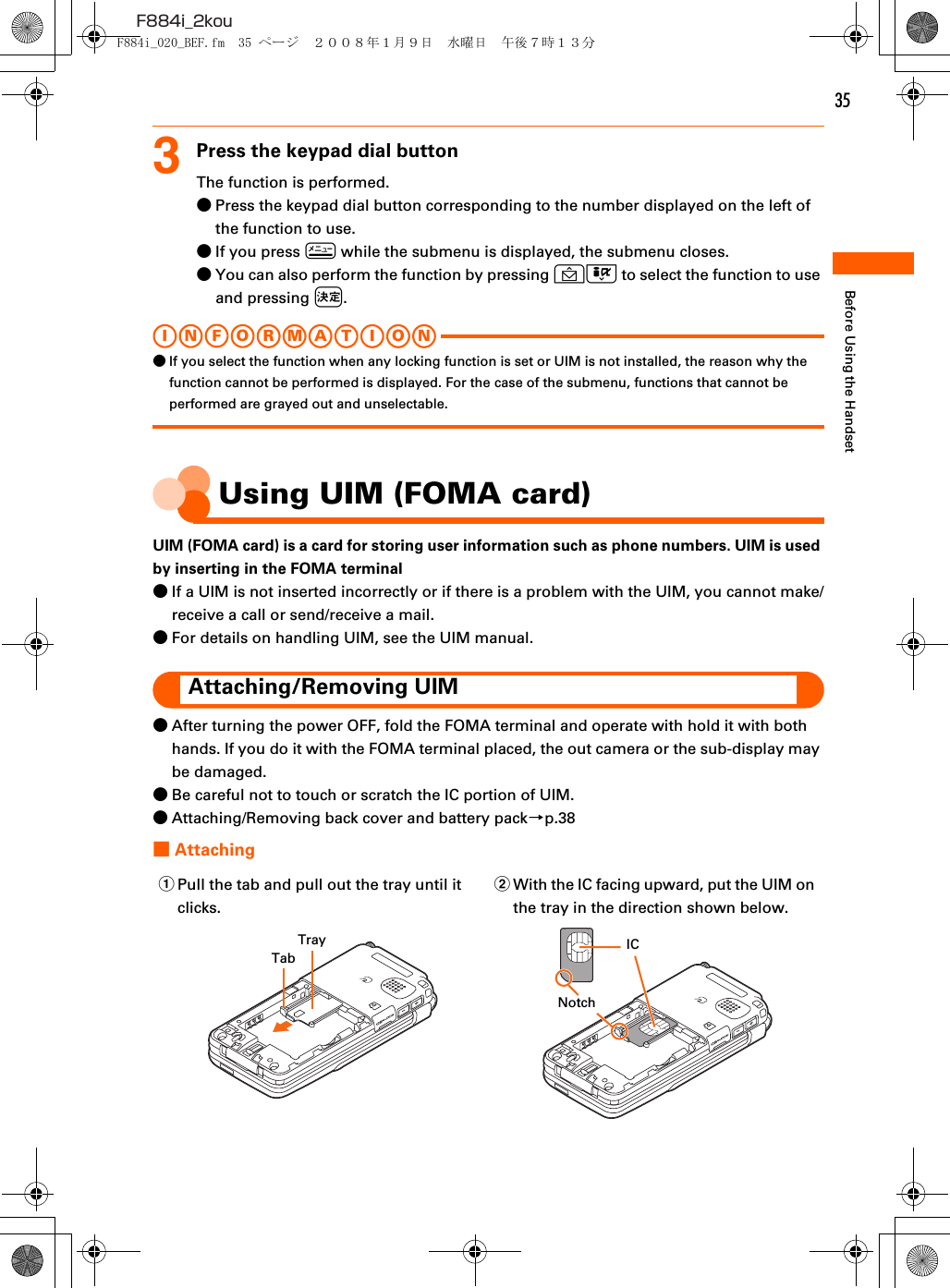 35F884i_2kouBefore Using the Handset3Press the keypad dial buttonThe function is performed.●Press the keypad dial button corresponding to the number displayed on the left of the function to use.●If you press m while the submenu is displayed, the submenu closes.●You can also perform the function by pressing UD to select the function to use and pressing k.I N FOR M A T I O N●If you select the function when any locking function is set or UIM is not installed, the reason why the function cannot be performed is displayed. For the case of the submenu, functions that cannot be performed are grayed out and unselectable.Using UIM (FOMA card)UIM (FOMA card) is a card for storing user information such as phone numbers. UIM is used by inserting in the FOMA terminal●If a UIM is not inserted incorrectly or if there is a problem with the UIM, you cannot make/receive a call or send/receive a mail.●For details on handling UIM, see the UIM manual.Attaching/Removing UIM●After turning the power OFF, fold the FOMA terminal and operate with hold it with both hands. If you do it with the FOMA terminal placed, the out camera or the sub-display may be damaged.●Be careful not to touch or scratch the IC portion of UIM.●Attaching/Removing back cover and battery pack→p.38■AttachingaPull the tab and pull out the tray until it clicks.bWith the IC facing upward, put the UIM on the tray in the direction shown below.TrayTabNotchICF884i_020_BEF.fm  35 ページ  ２００８年１月９日　水曜日　午後７時１３分