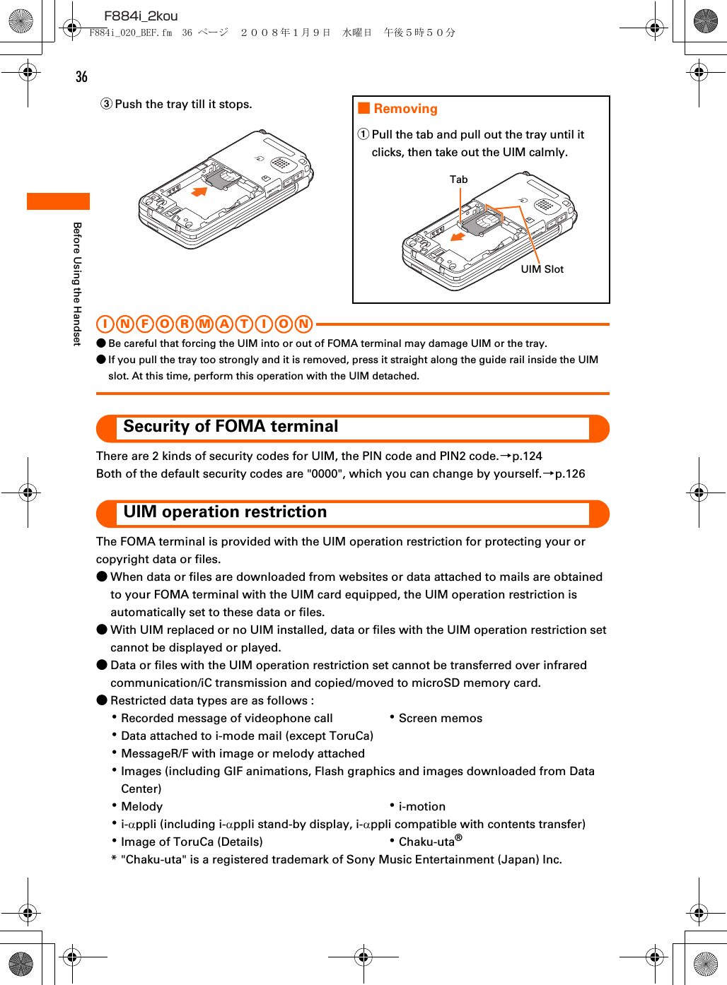 36F884i_2kouBefore Using the HandsetI N FOR M A T I O N●Be careful that forcing the UIM into or out of FOMA terminal may damage UIM or the tray.●If you pull the tray too strongly and it is removed, press it straight along the guide rail inside the UIM slot. At this time, perform this operation with the UIM detached.Security of FOMA terminalThere are 2 kinds of security codes for UIM, the PIN code and PIN2 code.→p.124Both of the default security codes are &quot;0000&quot;, which you can change by yourself.→p.126UIM operation restrictionThe FOMA terminal is provided with the UIM operation restriction for protecting your or copyright data or files.●When data or files are downloaded from websites or data attached to mails are obtained to your FOMA terminal with the UIM card equipped, the UIM operation restriction is automatically set to these data or files.●With UIM replaced or no UIM installed, data or files with the UIM operation restriction set cannot be displayed or played.●Data or files with the UIM operation restriction set cannot be transferred over infrared communication/iC transmission and copied/moved to microSD memory card.●Restricted data types are as follows : ･Recorded message of videophone call ･Screen memos･Data attached to i-mode mail (except ToruCa)･MessageR/F with image or melody attached･Images (including GIF animations, Flash graphics and images downloaded from Data Center)･Melody ･i-motion･i-αppli (including i-αppli stand-by display, i-αppli compatible with contents transfer)･Image of ToruCa (Details) ･Chaku-uta®* &quot;Chaku-uta&quot; is a registered trademark of Sony Music Entertainment (Japan) Inc.cPush the tray till it stops. ■RemovingaPull the tab and pull out the tray until it clicks, then take out the UIM calmly.TabUIM SlotF884i_020_BEF.fm  36 ページ  ２００８年１月９日　水曜日　午後５時５０分