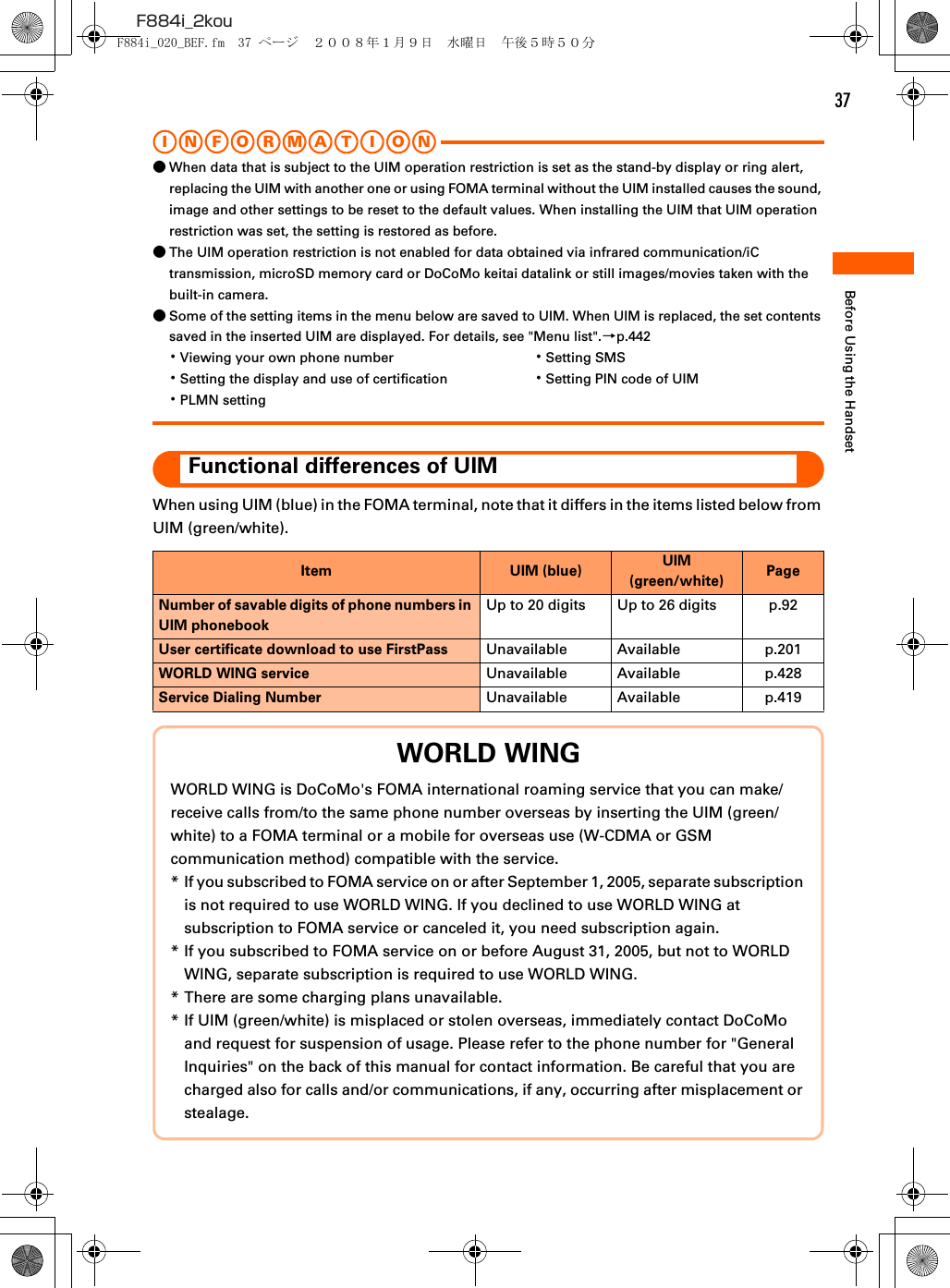 37F884i_2kouBefore Using the HandsetI N FOR M A T I O N●When data that is subject to the UIM operation restriction is set as the stand-by display or ring alert, replacing the UIM with another one or using FOMA terminal without the UIM installed causes the sound, image and other settings to be reset to the default values. When installing the UIM that UIM operation restriction was set, the setting is restored as before.●The UIM operation restriction is not enabled for data obtained via infrared communication/iC transmission, microSD memory card or DoCoMo keitai datalink or still images/movies taken with the built-in camera.●Some of the setting items in the menu below are saved to UIM. When UIM is replaced, the set contents saved in the inserted UIM are displayed. For details, see &quot;Menu list&quot;.→p.442 ･Viewing your own phone number ･Setting SMS･Setting the display and use of certification ･Setting PIN code of UIM･PLMN settingFunctional differences of UIMWhen using UIM (blue) in the FOMA terminal, note that it differs in the items listed below from UIM (green/white). Item UIM (blue) UIM (green/white) PageNumber of savable digits of phone numbers in UIM phonebookUp to 20 digits Up to 26 digits p.92User certificate download to use FirstPass Unavailable Available p.201WORLD WING service Unavailable Available p.428Service Dialing Number Unavailable Available p.419WORLD WINGWORLD WING is DoCoMo&apos;s FOMA international roaming service that you can make/receive calls from/to the same phone number overseas by inserting the UIM (green/white) to a FOMA terminal or a mobile for overseas use (W-CDMA or GSM communication method) compatible with the service.* If you subscribed to FOMA service on or after September 1, 2005, separate subscription is not required to use WORLD WING. If you declined to use WORLD WING at subscription to FOMA service or canceled it, you need subscription again.* If you subscribed to FOMA service on or before August 31, 2005, but not to WORLD WING, separate subscription is required to use WORLD WING.* There are some charging plans unavailable.* If UIM (green/white) is misplaced or stolen overseas, immediately contact DoCoMo and request for suspension of usage. Please refer to the phone number for &quot;General Inquiries&quot; on the back of this manual for contact information. Be careful that you are charged also for calls and/or communications, if any, occurring after misplacement or stealage.F884i_020_BEF.fm  37 ページ  ２００８年１月９日　水曜日　午後５時５０分