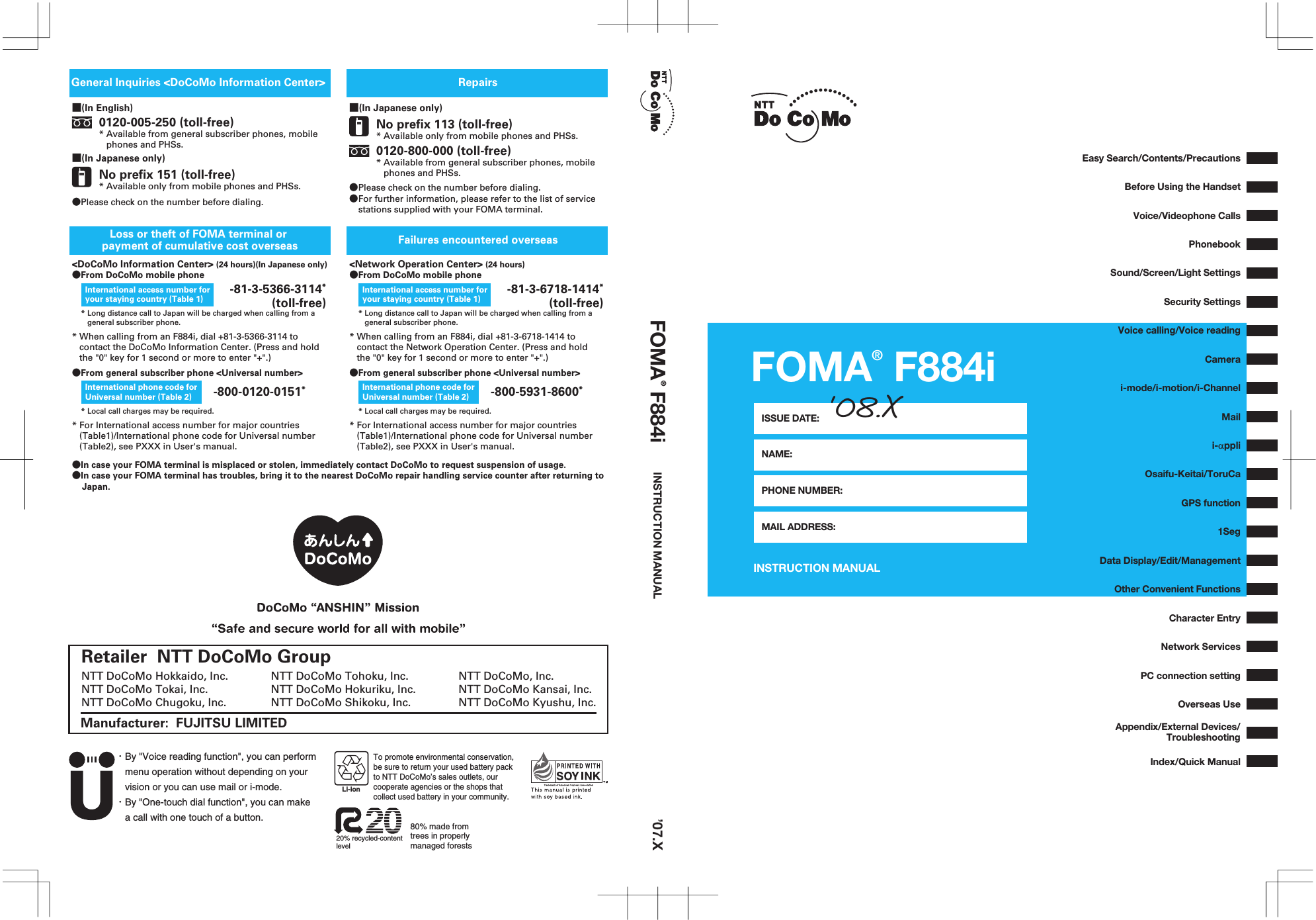 FOMA® F884iINSTRUCTION MANUALISSUE DATE:NAME:PHONE NUMBER:MAIL ADDRESS:‘08.X’07.XFOMA® F884i INSTRUCTION MANUAL・By &quot;Voice reading function&quot;, you can perform menu operation without depending on your vision or you can use mail or i-mode.・By &quot;One-touch dial function&quot;, you can make a call with one touch of a button.20% recycled-content level80% made from trees in properly managed forestsLi-ionTo promote environmental conservation, be sure to return your used battery pack to NTT DoCoMo’s sales outlets, our cooperate agencies or the shops thatcollect used battery in your community.Retailer  NTT DoCoMo GroupManufacturer:  FUJITSU LIMITEDNTT DoCoMo, Inc.NTT DoCoMo Kansai, Inc.NTT DoCoMo Kyushu, Inc.NTT DoCoMo Hokkaido, Inc.NTT DoCoMo Tokai, Inc.NTT DoCoMo Chugoku, Inc.NTT DoCoMo Tohoku, Inc.NTT DoCoMo Hokuriku, Inc.NTT DoCoMo Shikoku, Inc.■(In English)■(In Japanese only)0120-005-250 (toll-free)* Available from general subscriber phones, mobile    phones and PHSs.No prefix 151 (toll-free)* Available only from mobile phones and PHSs.■(In Japanese only)No prefix 113 (toll-free)* Available only from mobile phones and PHSs.●Please check on the number before dialing.●For further information, please refer to the list of service  stations supplied with your FOMA terminal. 0120-800-000 (toll-free)* Available from general subscriber phones, mobile    phones and PHSs.RepairsFailures encountered overseasGeneral Inquiries &lt;DoCoMo Information Center&gt; &lt;DoCoMo Information Center&gt; (24 hours)(In Japanese only)* Long distance call to Japan will be charged when calling from a    general subscriber phone.* Long distance call to Japan will be charged when calling from a    general subscriber phone.●From DoCoMo mobile phone&lt;Network Operation Center&gt; (24 hours)●From DoCoMo mobile phone* When calling from an F884i, dial +81-3-5366-3114 to    contact the DoCoMo Information Center. (Press and hold    the &quot;0&quot; key for 1 second or more to enter &quot;+&quot;.)* When calling from an F884i, dial +81-3-6718-1414 to    contact the Network Operation Center. (Press and hold    the &quot;0&quot; key for 1 second or more to enter &quot;+&quot;.)* For International access number for major countries    (Table1)/International phone code for Universal number    (Table2), see PXXX in User&apos;s manual.* For International access number for major countries    (Table1)/International phone code for Universal number    (Table2), see PXXX in User&apos;s manual.International access number for your staying country (Table 1)International access number for your staying country (Table 1) -81-3-6718-1414* (toll-free)Loss or theft of FOMA terminal or payment of cumulative cost overseas-800-0120-0151** Local call charges may be required. * Local call charges may be required.International phone code for Universal number (Table 2) -800-5931-8600*International phone code for Universal number (Table 2)●From general subscriber phone &lt;Universal number&gt; ●From general subscriber phone &lt;Universal number&gt;●In case your FOMA terminal is misplaced or stolen, immediately contact DoCoMo to request suspension of usage.●In case your FOMA terminal has troubles, bring it to the nearest DoCoMo repair handling service counter after returning to     Japan.-81-3-5366-3114* (toll-free)●Please check on the number before dialing.Voice/Videophone CallsVoice calling/Voice readingData Display/Edit/ManagementOther Convenient FunctionsNetwork ServicesIndex/Quick ManualAppendix/External Devices/TroubleshootingEasy Search/Contents/PrecautionsBefore Using the HandsetPhonebookSound/Screen/Light SettingsSecurity SettingsCamerai-mode/i-motion/i-ChannelMaili-αppliGPS function1SegOsaifu-Keitai/ToruCaPC connection settingOverseas UseCharacter Entry