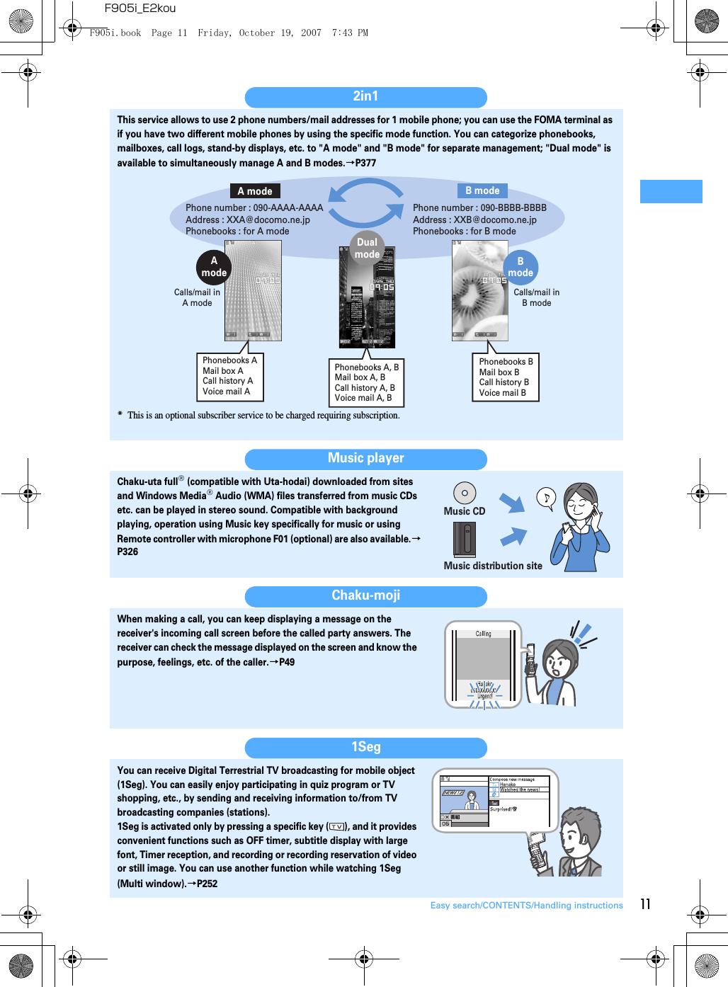 11Easy search/CONTENTS/Handling instructionsF905i_E2kou2in1This service allows to use 2 phone numbers/mail addresses for 1 mobile phone; you can use the FOMA terminal as if you have two different mobile phones by using the specific mode function. You can categorize phonebooks, mailboxes, call logs, stand-by displays, etc. to &quot;A mode&quot; and &quot;B mode&quot; for separate management; &quot;Dual mode&quot; is available to simultaneously manage A and B modes.→P377*This is an optional subscriber service to be charged requiring subscription.Music playerChaku-uta full® (compatible with Uta-hodai) downloaded from sites and Windows Media® Audio (WMA) files transferred from music CDs etc. can be played in stereo sound. Compatible with background playing, operation using Music key specifically for music or using Remote controller with microphone F01 (optional) are also available.→P326Chaku-mojiWhen making a call, you can keep displaying a message on the receiver&apos;s incoming call screen before the called party answers. The receiver can check the message displayed on the screen and know the purpose, feelings, etc. of the caller.→P491SegYou can receive Digital Terrestrial TV broadcasting for mobile object (1Seg). You can easily enjoy participating in quiz program or TV shopping, etc., by sending and receiving information to/from TV broadcasting companies (stations).1Seg is activated only by pressing a specific key ( ), and it provides convenient functions such as OFF timer, subtitle display with large font, Timer reception, and recording or recording reservation of video or still image. You can use another function while watching 1Seg (Multi window).→P252Calls/mail in B modeCalls/mail in A modeA modePhone number : 090-AAAA-AAAAAddress : XXA@docomo.ne.jpPhonebooks : for A modeB modePhone number : 090-BBBB-BBBBAddress : XXB@docomo.ne.jpPhonebooks : for B modeDualmodeAmodeBmodePhonebooks AMail box ACall history AVoice mail APhonebooks BMail box BCall history BVoice mail BPhonebooks A, BMail box A, BCall history A, BVoice mail A, BMusic CDMusic distribution siteF905i.book  Page 11  Friday, October 19, 2007  7:43 PM