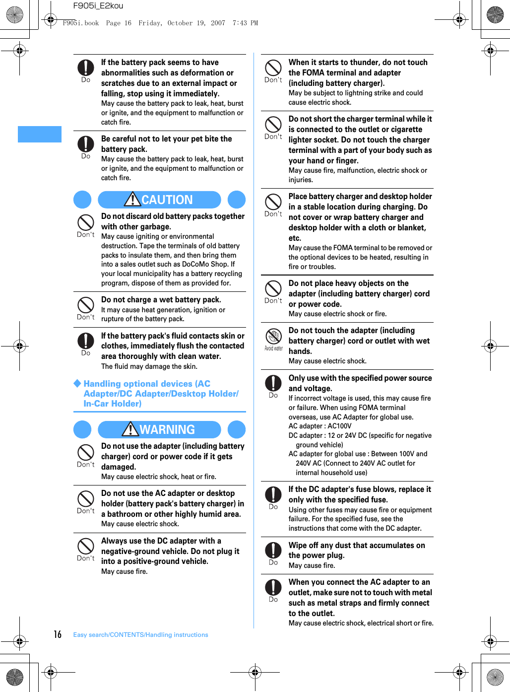 16 Easy search/CONTENTS/Handling instructionsF905i_E2kouIf the battery pack seems to have abnormalities such as deformation or scratches due to an external impact or falling, stop using it immediately.May cause the battery pack to leak, heat, burst or ignite, and the equipment to malfunction or catch fire.Be careful not to let your pet bite the battery pack.May cause the battery pack to leak, heat, burst or ignite, and the equipment to malfunction or catch fire.CAUTIONDo not discard old battery packs together with other garbage.May cause igniting or environmental destruction. Tape the terminals of old battery packs to insulate them, and then bring them into a sales outlet such as DoCoMo Shop. If your local municipality has a battery recycling program, dispose of them as provided for.Do not charge a wet battery pack.It may cause heat generation, ignition or rupture of the battery pack.If the battery pack&apos;s fluid contacts skin or clothes, immediately flush the contacted area thoroughly with clean water.The fluid may damage the skin.◆Handling optional devices (AC Adapter/DC Adapter/Desktop Holder/In-Car Holder)WARNINGDo not use the adapter (including battery charger) cord or power code if it gets damaged.May cause electric shock, heat or fire.Do not use the AC adapter or desktop holder (battery pack&apos;s battery charger) in a bathroom or other highly humid area.May cause electric shock.Always use the DC adapter with a negative-ground vehicle. Do not plug it into a positive-ground vehicle.May cause fire.When it starts to thunder, do not touch the FOMA terminal and adapter (including battery charger).May be subject to lightning strike and could cause electric shock.Do not short the charger terminal while it is connected to the outlet or cigarette lighter socket. Do not touch the charger terminal with a part of your body such as your hand or finger.May cause fire, malfunction, electric shock or injuries.Place battery charger and desktop holder in a stable location during charging. Do not cover or wrap battery charger and desktop holder with a cloth or blanket, etc.May cause the FOMA terminal to be removed or the optional devices to be heated, resulting in fire or troubles.Do not place heavy objects on the adapter (including battery charger) cord or power code.May cause electric shock or fire.Do not touch the adapter (including battery charger) cord or outlet with wet hands.May cause electric shock.Only use with the specified power source and voltage.If incorrect voltage is used, this may cause fire or failure. When using FOMA terminal overseas, use AC Adapter for global use.AC adapter : AC100VDC adapter : 12 or 24V DC (specific for negative ground vehicle)AC adapter for global use : Between 100V and 240V AC (Connect to 240V AC outlet for internal household use)If the DC adapter&apos;s fuse blows, replace it only with the specified fuse.Using other fuses may cause fire or equipment failure. For the specified fuse, see the instructions that come with the DC adapter.Wipe off any dust that accumulates on the power plug.May cause fire.When you connect the AC adapter to an outlet, make sure not to touch with metal such as metal straps and firmly connect to the outlet.May cause electric shock, electrical short or fire.F905i.book  Page 16  Friday, October 19, 2007  7:43 PM
