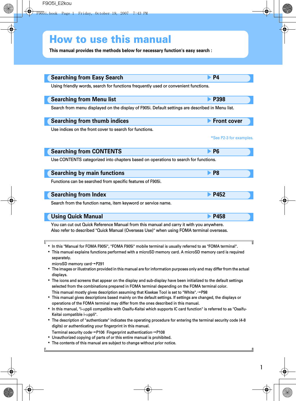 1F905i_E2kouHow to use this manualThis manual provides the methods below for necessary function&apos;s easy search : Searching from Easy SearcheP4Using friendly words, search for functions frequently used or convenient functions.Searching from Menu listeP398Search from menu displayed on the display of F905i. Default settings are described in Menu list.Searching from thumb indiceseFront coverUse indices on the front cover to search for functions.*See P2-3 for examples.Searching from CONTENTSeP6Use CONTENTS categorized into chapters based on operations to search for functions.Searching by main functionseP8Functions can be searched from specific features of F905i.Searching from IndexeP452Search from the function name, item keyword or service name.Using Quick ManualeP458You can cut out Quick Reference Manual from this manual and carry it with you anywhere.Also refer to described &quot;Quick Manual (Overseas Use)&quot; when using FOMA terminal overseas.･In this &quot;Manual for FOMA F905i&quot;, &quot;FOMA F905i&quot; mobile terminal is usually referred to as &quot;FOMA terminal&quot;.･This manual explains functions performed with a microSD memory card. A microSD memory card is required separately.microSD memory card→P291･The images or illustration provided in this manual are for information purposes only and may differ from the actual displays.･The icons and screens that appear on the display and sub-display have been initialized to the default settings selected from the combinations prepared in FOMA terminal depending on the FOMA terminal color.This manual mostly gives description assuming that Kisekae Tool is set to &quot;White&quot;.→P98･This manual gives descriptions based mainly on the default settings. If settings are changed, the displays or operations of the FOMA terminal may differ from the ones described in this manual.･In this manual, &quot;i-αppli compatible with Osaifu-Keitai which supports IC card function&quot; is referred to as &quot;Osaifu-Keitai compatible i-αppli&quot;.･The description of &quot;authenticate&quot; indicates the operating procedure for entering the terminal security code (4-8 digits) or authenticating your fingerprint in this manual.Terminal security code→P106  Fingerprint authentication→P108･Unauthorized copying of parts of or this entire manual is prohibited.･The contents of this manual are subject to change without prior notice.F905i.book  Page 1  Friday, October 19, 2007  7:43 PM