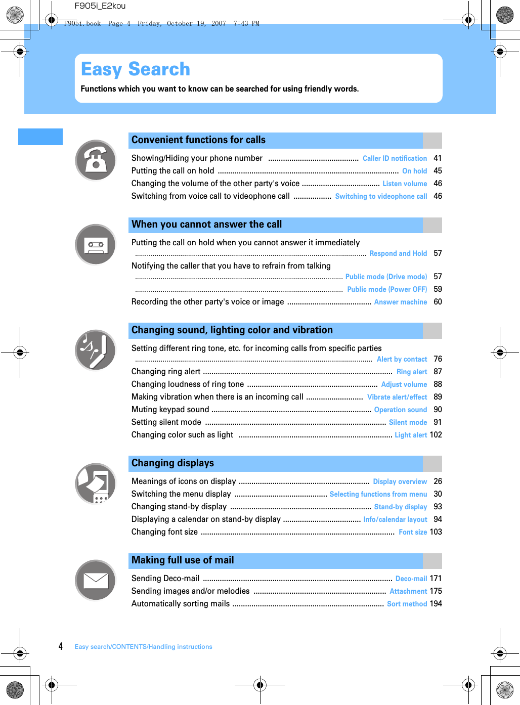 4Easy search/CONTENTS/Handling instructionsF905i_E2kouEasy SearchFunctions which you want to know can be searched for using friendly words.Convenient functions for callsShowing/Hiding your phone number  ...........................................Caller ID notification41Putting the call on hold ......................................................................................On hold45Changing the volume of the other party&apos;s voice .....................................Listen volume46Switching from voice call to videophone call ..................Switching to videophone call46When you cannot answer the callPutting the call on hold when you cannot answer it immediately......................................................................................................................Respond and Hold57Notifying the caller that you have to refrain from talking..........................................................................................................Public mode (Drive mode)57..........................................................................................................Public mode (Power OFF)59Recording the other party&apos;s voice or image ........................................Answer machine60Changing sound, lighting color and vibrationSetting different ring tone, etc. for incoming calls from specific parties.........................................................................................................................Alert by contact76Changing ring alert ..........................................................................................Ring alert87Changing loudness of ring tone ..............................................................Adjust volume88Making vibration when there is an incoming call ...........................Vibrate alert/effect89Muting keypad sound ............................................................................Operation sound90Setting silent mode ......................................................................................Silent mode91Changing color such as light  .........................................................................Light alert102Changing displaysMeanings of icons on display ..............................................................Display overview26Switching the menu display ............................................Selecting functions from menu30Changing stand-by display ...................................................................Stand-by display93Displaying a calendar on stand-by display .....................................Info/calendar layout94Changing font size ............................................................................................Font size103Making full use of mailSending Deco-mail ..........................................................................................Deco-mail171Sending images and/or melodies ...............................................................Attachment175Automatically sorting mails ........................................................................Sort method194F905i.book  Page 4  Friday, October 19, 2007  7:43 PM