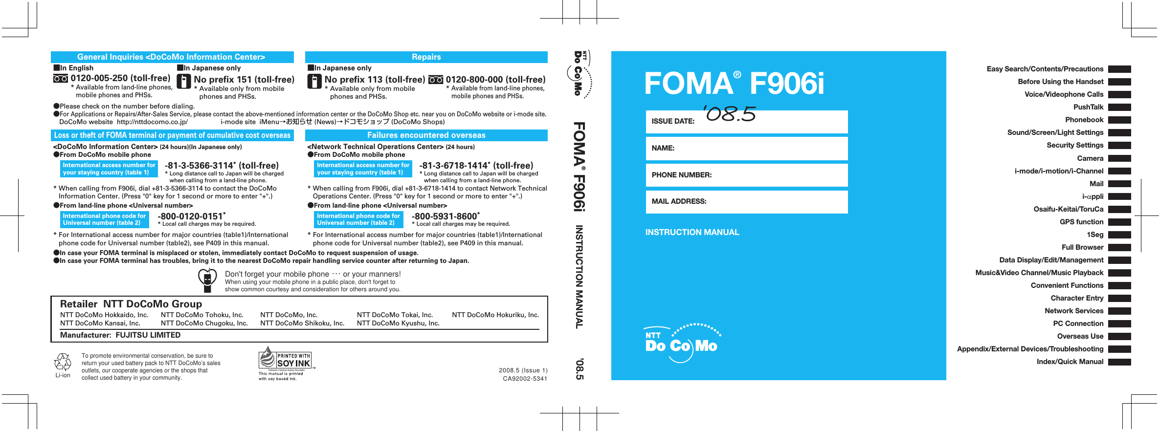 INSTRUCTION MANUALFOMA® F906iISSUE DATE:NAME:PHONE NUMBER:MAIL ADDRESS:‘08.5CA92002-53412008.5 (Issue 1)●In case your FOMA terminal is misplaced or stolen, immediately contact DoCoMo to request suspension of usage.●In case your FOMA terminal has troubles, bring it to the nearest DoCoMo repair handling service counter after returning to Japan.■In Japanese onlyRepairs0120-800-000 (toll-free)* Available from land-line phones,     mobile phones and PHSs.No prefix 113 (toll-free)* Available only from mobile    phones and PHSs.■In English ■In Japanese onlyGeneral Inquiries &lt;DoCoMo Information Center&gt; ●Please check on the number before dialing.●For Applications or Repairs/After-Sales Service, please contact the above-mentioned information center or the DoCoMo Shop etc. near you on DoCoMo website or i-mode site.DoCoMo website  http://nttdocomo.co.jp/     i-mode site  iMenu→お知らせ (News)→ドコモショップ (DoCoMo Shops)No prefix 151 (toll-free)* Available only from mobile    phones and PHSs.0120-005-250 (toll-free)* Available from land-line phones,     mobile phones and PHSs.* When calling from F906i, dial +81-3-5366-3114 to contact the DoCoMo    Information Center. (Press &quot;0&quot; key for 1 second or more to enter &quot;+&quot;.)Failures encountered overseasLoss or theft of FOMA terminal or payment of cumulative cost overseas&lt;DoCoMo Information Center&gt; (24 hours)(In Japanese only)●From DoCoMo mobile phoneInternational access number for your staying country (table 1)* When calling from F906i, dial +81-3-6718-1414 to contact Network Technical    Operations Center. (Press &quot;0&quot; key for 1 second or more to enter &quot;+&quot;.)&lt;Network Technical Operations Center&gt; (24 hours)●From DoCoMo mobile phoneInternational access number for your staying country (table 1)●From land-line phone &lt;Universal number&gt;* For International access number for major countries (table1)/International    phone code for Universal number (table2), see P409 in this manual.International phone code for Universal number (table 2)●From land-line phone &lt;Universal number&gt;* For International access number for major countries (table1)/International    phone code for Universal number (table2), see P409 in this manual.International phone code for Universal number (table 2)-81-3-5366-3114* (toll-free)* Long distance call to Japan will be charged    when calling from a land-line phone.-81-3-6718-1414* (toll-free)* Long distance call to Japan will be charged    when calling from a land-line phone.-800-0120-0151** Local call charges may be required.-800-5931-8600** Local call charges may be required.Li-ionTo promote environmental conservation, be sure toreturn your used battery pack to NTT DoCoMo’s salesoutlets, our cooperate agencies or the shops thatcollect used battery in your community.Manufacturer:  FUJITSU LIMITEDNTT DoCoMo, Inc. NTT DoCoMo Tokai, Inc. NTT DoCoMo Hokuriku, Inc.NTT DoCoMo Hokkaido, Inc. NTT DoCoMo Tohoku, Inc.NTT DoCoMo Shikoku, Inc. NTT DoCoMo Kyushu, Inc.NTT DoCoMo Kansai, Inc. NTT DoCoMo Chugoku, Inc.Retailer  NTT DoCoMo GroupDon&apos;t forget your mobile phone ･･･ or your manners!When using your mobile phone in a public place, don&apos;t forget to show common courtesy and consideration for others around you.INSTRUCTION MANUALFOMA® F906i ’08.5Easy Search/Contents/PrecautionsBefore Using the HandsetAppendix/External Devices/TroubleshootingConvenient FunctionsNetwork ServicesPC ConnectionCharacter EntryOverseas UseVoice/Videophone CallsPhonebookPushTalkSound/Screen/Light SettingsSecurity SettingsCamerai-mode/i-motion/i-ChannelMaili-αppliData Display/Edit/ManagementMusic&amp;Video Channel/Music PlaybackOsaifu-Keitai/ToruCa1SegFull BrowserGPS functionIndex/Quick Manual