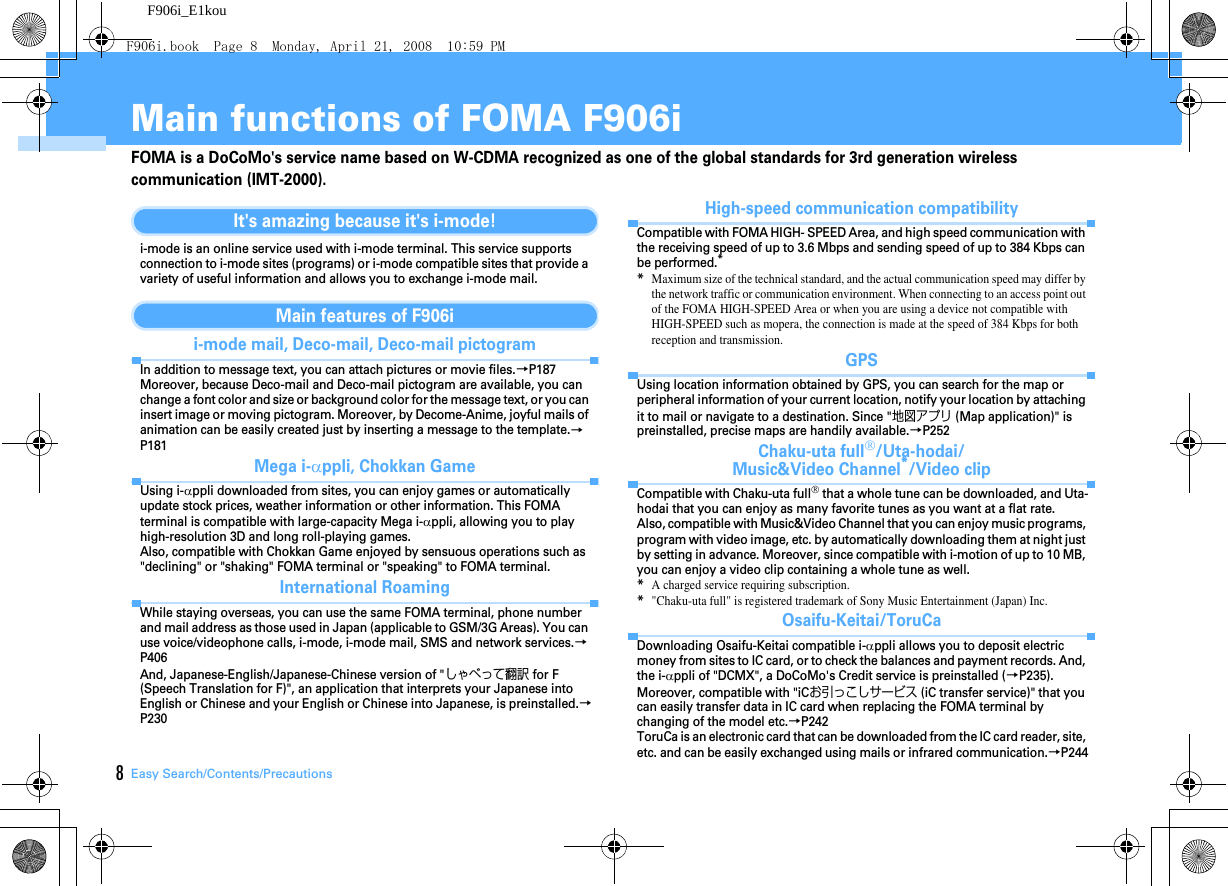 8Easy Search/Contents/PrecautionsF906i_E1kouMain functions of FOMA F906iFOMA is a DoCoMo&apos;s service name based on W-CDMA recognized as one of the global standards for 3rd generation wireless communication (IMT-2000).It&apos;s amazing because it&apos;s i-mode!i-mode is an online service used with i-mode terminal. This service supports connection to i-mode sites (programs) or i-mode compatible sites that provide a variety of useful information and allows you to exchange i-mode mail.Main features of F906ii-mode mail, Deco-mail, Deco-mail pictogramIn addition to message text, you can attach pictures or movie files.→P187Moreover, because Deco-mail and Deco-mail pictogram are available, you can change a font color and size or background color for the message text, or you can insert image or moving pictogram. Moreover, by Decome-Anime, joyful mails of animation can be easily created just by inserting a message to the template.→P181Mega i-αppli, Chokkan GameUsing i-αppli downloaded from sites, you can enjoy games or automatically update stock prices, weather information or other information. This FOMA terminal is compatible with large-capacity Mega i-αppli, allowing you to play high-resolution 3D and long roll-playing games.Also, compatible with Chokkan Game enjoyed by sensuous operations such as &quot;declining&quot; or &quot;shaking&quot; FOMA terminal or &quot;speaking&quot; to FOMA terminal.International RoamingWhile staying overseas, you can use the same FOMA terminal, phone number and mail address as those used in Japan (applicable to GSM/3G Areas). You can use voice/videophone calls, i-mode, i-mode mail, SMS and network services.→P406And, Japanese-English/Japanese-Chinese version of &quot;しゃべって翻訳 for F (Speech Translation for F)&quot;, an application that interprets your Japanese into English or Chinese and your English or Chinese into Japanese, is preinstalled.→P230High-speed communication compatibilityCompatible with FOMA HIGH- SPEED Area, and high speed communication with the receiving speed of up to 3.6 Mbps and sending speed of up to 384 Kbps can be performed.**Maximum size of the technical standard, and the actual communication speed may differ by the network traffic or communication environment. When connecting to an access point out of the FOMA HIGH-SPEED Area or when you are using a device not compatible with HIGH-SPEED such as mopera, the connection is made at the speed of 384 Kbps for both reception and transmission.GPSUsing location information obtained by GPS, you can search for the map or peripheral information of your current location, notify your location by attaching it to mail or navigate to a destination. Since &quot;地図アプリ (Map application)&quot; is preinstalled, precise maps are handily available.→P252Chaku-uta full®/Uta-hodai/Music&amp;Video Channel*/Video clipCompatible with Chaku-uta full® that a whole tune can be downloaded, and Uta-hodai that you can enjoy as many favorite tunes as you want at a flat rate.Also, compatible with Music&amp;Video Channel that you can enjoy music programs, program with video image, etc. by automatically downloading them at night just by setting in advance. Moreover, since compatible with i-motion of up to 10 MB, you can enjoy a video clip containing a whole tune as well.*A charged service requiring subscription.*&quot;Chaku-uta full&quot; is registered trademark of Sony Music Entertainment (Japan) Inc.Osaifu-Keitai/ToruCaDownloading Osaifu-Keitai compatible i-αppli allows you to deposit electric money from sites to IC card, or to check the balances and payment records. And, the i-αppli of &quot;DCMX&quot;, a DoCoMo&apos;s Credit service is preinstalled (→P235). Moreover, compatible with &quot;iCお引っこしサービス (iC transfer service)&quot; that you can easily transfer data in IC card when replacing the FOMA terminal by changing of the model etc.→P242ToruCa is an electronic card that can be downloaded from the IC card reader, site, etc. and can be easily exchanged using mails or infrared communication.→P244F906i.book  Page 8  Monday, April 21, 2008  10:59 PM