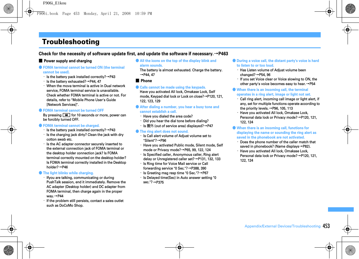 453Appendix/External Devices/TroubleshootingF906i_E1kouTroubleshootingTroubleshootingCheck for the necessity of software update first, and update the software if necessary.→P463■Power supply and charging●FOMA terminal cannot be turned ON (the terminal cannot be used).･Is the battery pack installed correctly?→P43･Is the battery exhausted?→P44, 47･When the mova terminal is active in Dual network service, FOMA terminal service is unavailable. Check whether FOMA terminal is active or not. For details, refer to &quot;Mobile Phone User&apos;s Guide [Network Services]&quot;.●FOMA terminal cannot be turned OFFBy pressing f for 10 seconds or more, power can be forcibly turned OFF.●FOMA terminal cannot be charged.･Is the battery pack installed correctly?→P43･Is the charging jack dirty? Clean the jack with dry cotton swab etc.･Is the AC adapter connector securely inserted to the external connection jack of FOMA terminal or the desktop holder connection jack? Is FOMA terminal correctly mounted on the desktop holder? Is FOMA terminal correctly installed in the Desktop holder?→P46●The light blinks while charging.･Ifyou are talking, communicating or during PushTalk session, end it immediately. Remove the AC adapter (Desktop holder) and DC adapter from FOMA terminal, then charge again in the proper way.→P44･If the problem still persists, contact a sales outlet such as DoCoMo Shop.●All the icons on the top of the display blink and alarm sounds.The battery is almost exhausted. Charge the battery.→P44, 47■Phone●Calls cannot be made using the keypads.Have you activated All lock, Omakase Lock, Self mode, Keypad dial lock or Lock on close?→P120, 121, 122, 123, 129●After dialing a number, you hear a busy tone and cannot establish a call.･Have you dialed the area code?･Did you hear the dial tone before dialing?･Is 圏外 (out of service area) displayed?→P47●The ring alert does not sound.･Is Call alert volume of Adjust volume set to &quot;Silent&quot;?→P96･Have you activated Public mode, Silent mode, Self mode or Privacy mode?→P65, 99, 122, 124･Is Specified caller, Anonymous caller, Ring alert delay or Unregistered caller set?→P131, 132, 133･Is Ring time for Voice Mail service or Call forwarding service &quot;0 Sec.&quot;?→P388, 390･Is Greeting msg resp time &quot;0 Sec.&quot;?→P67･Is Delayed time(Sec) in Auto answer setting &quot;0 sec.&quot;?→P375●During a voice call, the distant party&apos;s voice is hard to listen to or too loud.･Has Listen volume of Adjust volume been changed?→P54, 96･If you set Voice clear or Voice slowing to ON, the other party&apos;s voice becomes easy to hear.→P54●When there is an incoming call, the terminal operates in a ring alert, image or light not set.･Call ring alert, incoming call image or light alert, if any, set for multiple functions operate according to the priority levels.→P96, 105, 113･Have you activated All lock, Omakase Lock, Personal data lock or Privacy mode?→P120, 121, 122, 124●When there is an incoming call, functions for displaying the name or sounding the ring alert as saved in the phonebook are not activated.･Does the phone number of the caller match that saved in phonebook? (Name displays→P82).･Have you activated All lock, Omakase Lock, Personal data lock or Privacy mode?→P120, 121, 122, 124F906i.book  Page 453  Monday, April 21, 2008  10:59 PM