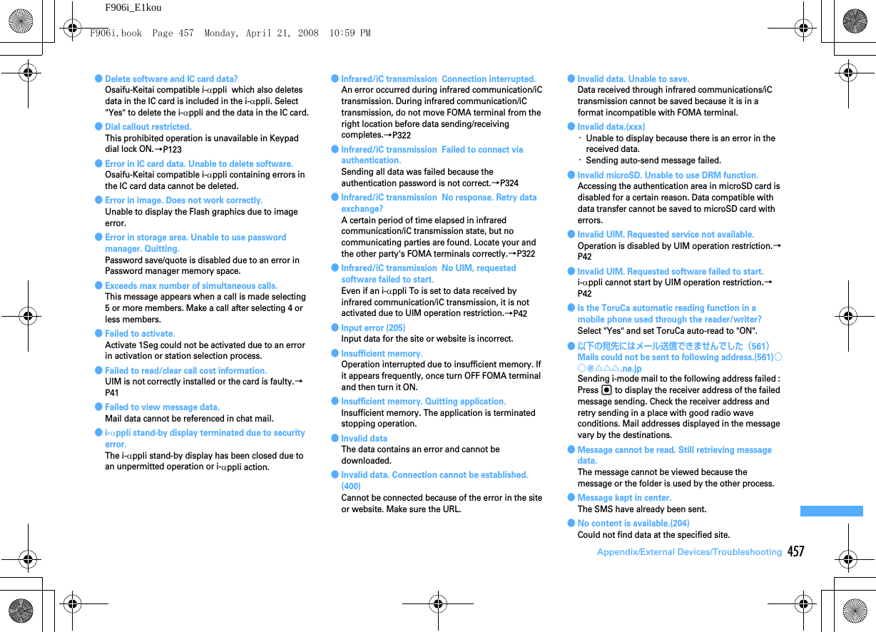 457Appendix/External Devices/TroubleshootingF906i_E1kou●Delete software and IC card data?Osaifu-Keitai compatible i-αppli  which also deletes data in the IC card is included in the i-αppli. Select &quot;Yes&quot; to delete the i-αppli and the data in the IC card.●Dial callout restricted.This prohibited operation is unavailable in Keypad dial lock ON.→P123●Error in IC card data. Unable to delete software.Osaifu-Keitai compatible i-αppli containing errors in the IC card data cannot be deleted.●Error in image. Does not work correctly.Unable to display the Flash graphics due to image error.●Error in storage area. Unable to use password manager. Quitting.Password save/quote is disabled due to an error in Password manager memory space.●Exceeds max number of simultaneous calls.This message appears when a call is made selecting 5 or more members. Make a call after selecting 4 or less members.●Failed to activate.Activate 1Seg could not be activated due to an error in activation or station selection process.●Failed to read/clear call cost information.UIM is not correctly installed or the card is faulty.→P41●Failed to view message data.Mail data cannot be referenced in chat mail.●i-αppli stand-by display terminated due to security error.The i-αppli stand-by display has been closed due to an unpermitted operation or i-αppli action.●Infrared/iC transmission  Connection interrupted.An error occurred during infrared communication/iC transmission. During infrared communication/iC transmission, do not move FOMA terminal from the right location before data sending/receiving completes.→P322●Infrared/iC transmission  Failed to connect via authentication.Sending all data was failed because the authentication password is not correct.→P324●Infrared/iC transmission  No response. Retry data exchange?A certain period of time elapsed in infrared communication/iC transmission state, but no communicating parties are found. Locate your and the other party&apos;s FOMA terminals correctly.→P322●Infrared/iC transmission  No UIM, requested software failed to start.Even if an i-αppli To is set to data received by infrared communication/iC transmission, it is not activated due to UIM operation restriction.→P42●Input error (205)Input data for the site or website is incorrect.●Insufficient memory.Operation interrupted due to insufficient memory. If it appears frequently, once turn OFF FOMA terminal and then turn it ON.●Insufficient memory. Quitting application.Insufficient memory. The application is terminated stopping operation.●Invalid dataThe data contains an error and cannot be downloaded.●Invalid data. Connection cannot be established. (400)Cannot be connected because of the error in the site or website. Make sure the URL.●Invalid data. Unable to save.Data received through infrared communications/iC transmission cannot be saved because it is in a format incompatible with FOMA terminal.●Invalid data.(xxx)･Unable to display because there is an error in the received data.･Sending auto-send message failed.●Invalid microSD. Unable to use DRM function.Accessing the authentication area in microSD card is disabled for a certain reason. Data compatible with data transfer cannot be saved to microSD card with errors.●Invalid UIM. Requested service not available.Operation is disabled by UIM operation restriction.→P42●Invalid UIM. Requested software failed to start.i-αppli cannot start by UIM operation restriction.→P42●Is the ToruCa automatic reading function in a mobile phone used through the reader/writer?Select &quot;Yes&quot; and set ToruCa auto-read to &quot;ON&quot;.● 以下の宛先にはメール送信できませんでした（561）Mails could not be sent to following address.(561)○○@△△△.ne.jpSending i-mode mail to the following address failed : Press g to display the receiver address of the failed message sending. Check the receiver address and retry sending in a place with good radio wave conditions. Mail addresses displayed in the message vary by the destinations.●Message cannot be read. Still retrieving message data.The message cannot be viewed because the message or the folder is used by the other process.●Message kept in center.The SMS have already been sent.●No content is available.(204)Could not find data at the specified site.F906i.book  Page 457  Monday, April 21, 2008  10:59 PM