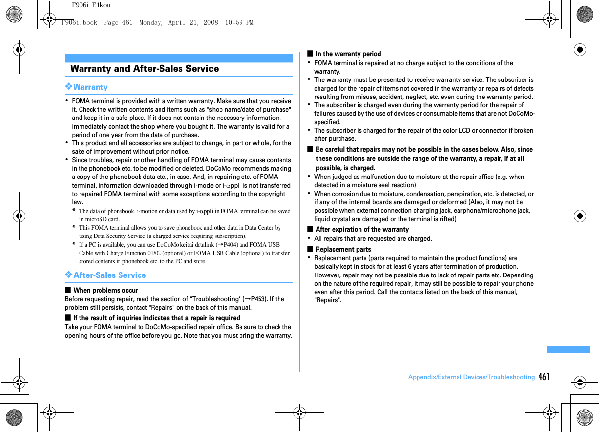 461Appendix/External Devices/TroubleshootingF906i_E1kouWarranty and After-Sales Service❖Warranty･FOMA terminal is provided with a written warranty. Make sure that you receive it. Check the written contents and items such as &quot;shop name/date of purchase&quot; and keep it in a safe place. If it does not contain the necessary information, immediately contact the shop where you bought it. The warranty is valid for a period of one year from the date of purchase.･This product and all accessories are subject to change, in part or whole, for the sake of improvement without prior notice.･Since troubles, repair or other handling of FOMA terminal may cause contents in the phonebook etc. to be modified or deleted. DoCoMo recommends making a copy of the phonebook data etc., in case. And, in repairing etc. of FOMA terminal, information downloaded through i-mode or i-αppli is not transferred to repaired FOMA terminal with some exceptions according to the copyright law.*The data of phonebook, i-motion or data used by i-αppli in FOMA terminal can be saved in microSD card.*This FOMA terminal allows you to save phonebook and other data in Data Center by using Data Security Service (a charged service requiring subscription).*If a PC is available, you can use DoCoMo keitai datalink (→P404) and FOMA USB Cable with Charge Function 01/02 (optional) or FOMA USB Cable (optional) to transfer stored contents in phonebook etc. to the PC and store.❖After-Sales Service■When problems occurBefore requesting repair, read the section of &quot;Troubleshooting&quot; (→P453). If the problem still persists, contact &quot;Repairs&quot; on the back of this manual.■If the result of inquiries indicates that a repair is requiredTake your FOMA terminal to DoCoMo-specified repair office. Be sure to check the opening hours of the office before you go. Note that you must bring the warranty.■In the warranty period･FOMA terminal is repaired at no charge subject to the conditions of the warranty.･The warranty must be presented to receive warranty service. The subscriber is charged for the repair of items not covered in the warranty or repairs of defects resulting from misuse, accident, neglect, etc. even during the warranty period.･The subscriber is charged even during the warranty period for the repair of failures caused by the use of devices or consumable items that are not DoCoMo-specified.･The subscriber is charged for the repair of the color LCD or connector if broken after purchase.■Be careful that repairs may not be possible in the cases below. Also, since these conditions are outside the range of the warranty, a repair, if at all possible, is charged.･When judged as malfunction due to moisture at the repair office (e.g. when detected in a moisture seal reaction)･When corrosion due to moisture, condensation, perspiration, etc. is detected, or if any of the internal boards are damaged or deformed (Also, it may not be possible when external connection charging jack, earphone/microphone jack, liquid crystal are damaged or the terminal is rifted)■After expiration of the warranty･All repairs that are requested are charged.■Replacement parts･Replacement parts (parts required to maintain the product functions) are basically kept in stock for at least 6 years after termination of production. However, repair may not be possible due to lack of repair parts etc. Depending on the nature of the required repair, it may still be possible to repair your phone even after this period. Call the contacts listed on the back of this manual, &quot;Repairs&quot;.F906i.book  Page 461  Monday, April 21, 2008  10:59 PM