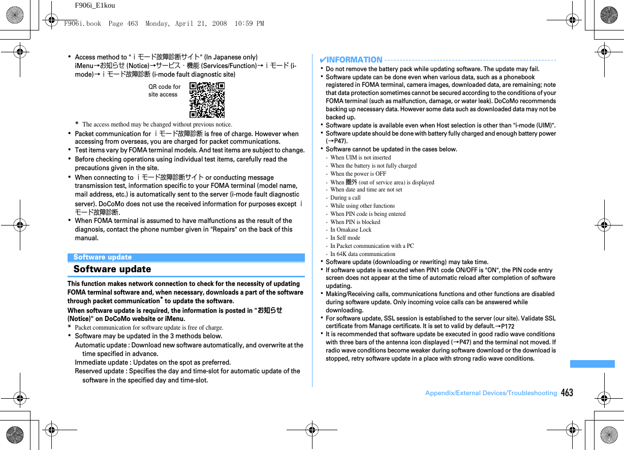 463Appendix/External Devices/TroubleshootingF906i_E1kou･Access method to &quot;ｉモード故障診断サイト&quot; (In Japanese only)iMenu→お知らせ (Notice)→サービス・機能 (Services/Function)→ｉモード (i-mode)→ｉモード故障診断 (i-mode fault diagnostic site)*The access method may be changed without previous notice.･Packet communication for ｉモード故障診断 is free of charge. However when accessing from overseas, you are charged for packet communications.･Test items vary by FOMA terminal models. And test items are subject to change.･Before checking operations using individual test items, carefully read the precautions given in the site.･When connecting to ｉモード故障診断サイト or conducting message transmission test, information specific to your FOMA terminal (model name, mail address, etc.) is automatically sent to the server (i-mode fault diagnostic server). DoCoMo does not use the received information for purposes except ｉモード故障診断.･When FOMA terminal is assumed to have malfunctions as the result of the diagnosis, contact the phone number given in &quot;Repairs&quot; on the back of this manual.Software updateSoftware updateThis function makes network connection to check for the necessity of updating FOMA terminal software and, when necessary, downloads a part of the software through packet communication* to update the software.When software update is required, the information is posted in &quot;お知らせ (Notice)&quot; on DoCoMo website or iMenu.*Packet communication for software update is free of charge.･Software may be updated in the 3 methods below.Automatic update : Download new software automatically, and overwrite at the time specified in advance.Immediate update : Updates on the spot as preferred.Reserved update : Specifies the day and time-slot for automatic update of the software in the specified day and time-slot.✔INFORMATION･Do not remove the battery pack while updating software. The update may fail.･Software update can be done even when various data, such as a phonebook registered in FOMA terminal, camera images, downloaded data, are remaining; note that data protection sometimes cannot be secured according to the conditions of your FOMA terminal (such as malfunction, damage, or water leak). DoCoMo recommends backing up necessary data. However some data such as downloaded data may not be backed up.･Software update is available even when Host selection is other than &quot;i-mode (UIM)&quot;.･Software update should be done with battery fully charged and enough battery power (→P47).･Software cannot be updated in the cases below.- When UIM is not inserted- When the battery is not fully charged- When the power is OFF-When 圏外 (out of service area) is displayed- When date and time are not set- During a call- While using other functions- When PIN code is being entered- When PIN is blocked- In Omakase Lock- In Self mode- In Packet communication with a PC- In 64K data communication･Software update (downloading or rewriting) may take time.･If software update is executed when PIN1 code ON/OFF is &quot;ON&quot;, the PIN code entry screen does not appear at the time of automatic reload after completion of software updating.･Making/Receiving calls, communications functions and other functions are disabled during software update. Only incoming voice calls can be answered while downloading.･For software update, SSL session is established to the server (our site). Validate SSL certificate from Manage certificate. It is set to valid by default.→P172･It is recommended that software update be executed in good radio wave conditions with three bars of the antenna icon displayed (→P47) and the terminal not moved. If radio wave conditions become weaker during software download or the download is stopped, retry software update in a place with strong radio wave conditions.QR code for site accessF906i.book  Page 463  Monday, April 21, 2008  10:59 PM