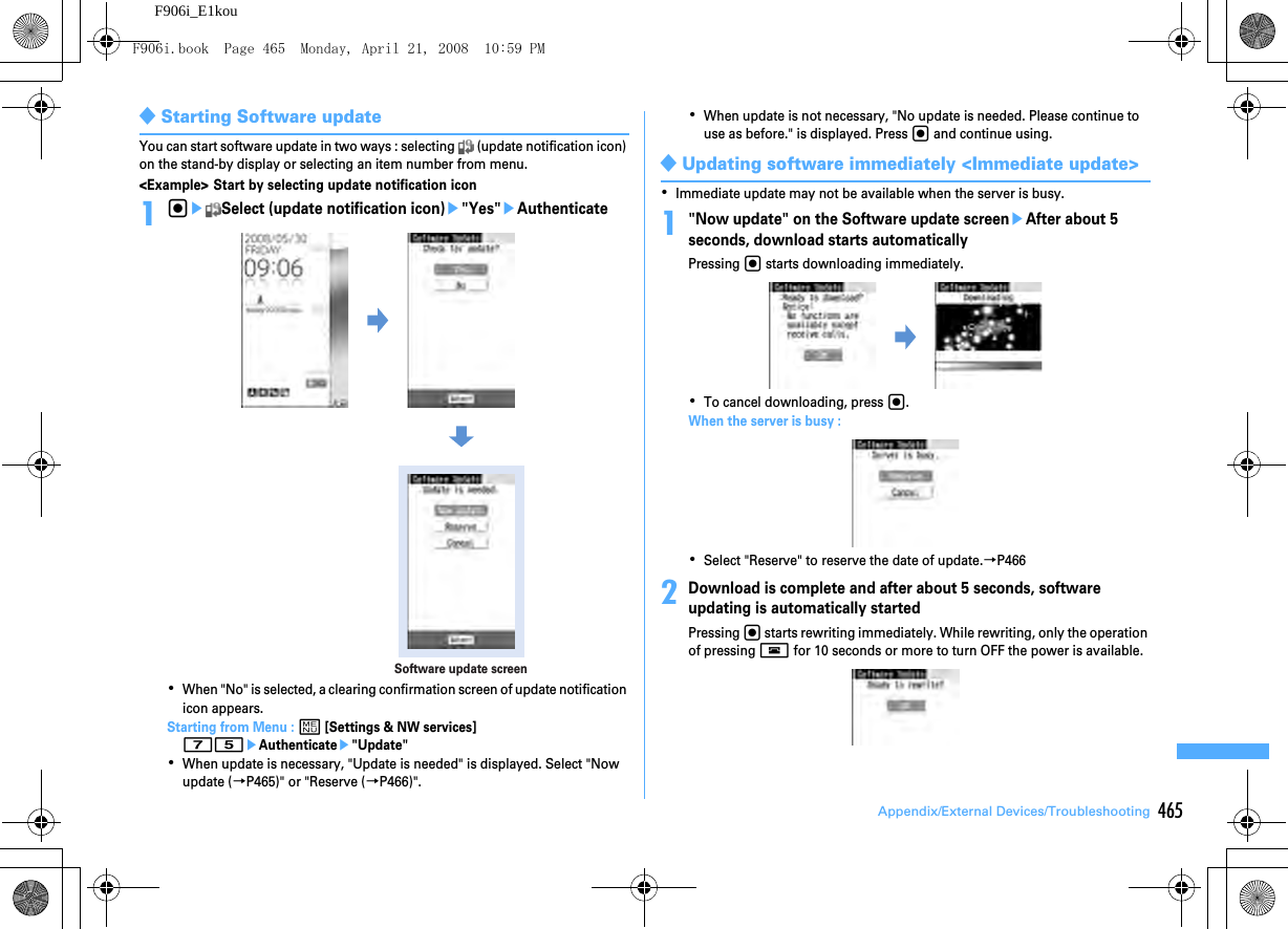 465Appendix/External Devices/TroubleshootingF906i_E1kou◆Starting Software updateYou can start software update in two ways : selecting   (update notification icon) on the stand-by display or selecting an item number from menu.&lt;Example&gt; Start by selecting update notification icon1geSelect (update notification icon)e&quot;Yes&quot;eAuthenticate･When &quot;No&quot; is selected, a clearing confirmation screen of update notification icon appears.Starting from Menu : m [Settings &amp; NW services] 75eAuthenticatee&quot;Update&quot;･When update is necessary, &quot;Update is needed&quot; is displayed. Select &quot;Now update (→P465)&quot; or &quot;Reserve (→P466)&quot;.･When update is not necessary, &quot;No update is needed. Please continue to use as before.&quot; is displayed. Press g and continue using.◆Updating software immediately &lt;Immediate update&gt;･Immediate update may not be available when the server is busy.1&quot;Now update&quot; on the Software update screeneAfter about 5 seconds, download starts automaticallyPressing g starts downloading immediately.･To cancel downloading, press g.When the server is busy : ･Select &quot;Reserve&quot; to reserve the date of update.→P4662Download is complete and after about 5 seconds, software updating is automatically startedPressing g starts rewriting immediately. While rewriting, only the operation of pressing f for 10 seconds or more to turn OFF the power is available.Software update screenF906i.book  Page 465  Monday, April 21, 2008  10:59 PM