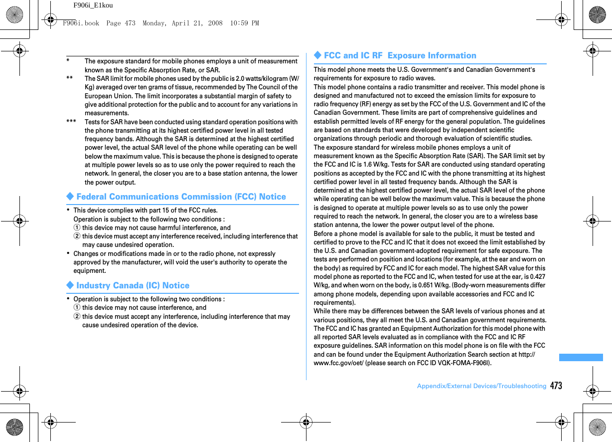 473Appendix/External Devices/TroubleshootingF906i_E1kou* The exposure standard for mobile phones employs a unit of measurement known as the Specific Absorption Rate, or SAR.** The SAR limit for mobile phones used by the public is 2.0 watts/kilogram (W/Kg) averaged over ten grams of tissue, recommended by The Council of the European Union. The limit incorporates a substantial margin of safety to give additional protection for the public and to account for any variations in measurements.*** Tests for SAR have been conducted using standard operation positions with the phone transmitting at its highest certified power level in all tested frequency bands. Although the SAR is determined at the highest certified power level, the actual SAR level of the phone while operating can be well below the maximum value. This is because the phone is designed to operate at multiple power levels so as to use only the power required to reach the network. In general, the closer you are to a base station antenna, the lower the power output.◆Federal Communications Commission (FCC) Notice･This device complies with part 15 of the FCC rules.Operation is subject to the following two conditions :athis device may not cause harmful interference, andbthis device must accept any interference received, including interference that may cause undesired operation.･Changes or modifications made in or to the radio phone, not expressly approved by the manufacturer, will void the user&apos;s authority to operate the equipment.◆Industry Canada (IC) Notice･Operation is subject to the following two conditions :athis device may not cause interference, andbthis device must accept any interference, including interference that may cause undesired operation of the device.◆FCC and IC RF  Exposure InformationThis model phone meets the U.S. Government&apos;s and Canadian Government&apos;s requirements for exposure to radio waves.This model phone contains a radio transmitter and receiver. This model phone is designed and manufactured not to exceed the emission limits for exposure to radio frequency (RF) energy as set by the FCC of the U.S. Government and IC of the Canadian Government. These limits are part of comprehensive guidelines and establish permitted levels of RF energy for the general population. The guidelines are based on standards that were developed by independent scientific organizations through periodic and thorough evaluation of scientific studies.The exposure standard for wireless mobile phones employs a unit of measurement known as the Specific Absorption Rate (SAR). The SAR limit set by the FCC and IC is 1.6 W/kg. Tests for SAR are conducted using standard operating positions as accepted by the FCC and IC with the phone transmitting at its highest certified power level in all tested frequency bands. Although the SAR is determined at the highest certified power level, the actual SAR level of the phone while operating can be well below the maximum value. This is because the phone is designed to operate at multiple power levels so as to use only the power required to reach the network. In general, the closer you are to a wireless base station antenna, the lower the power output level of the phone.Before a phone model is available for sale to the public, it must be tested and certified to prove to the FCC and IC that it does not exceed the limit established by the U.S. and Canadian government-adopted requirement for safe exposure. The tests are performed on position and locations (for example, at the ear and worn on the body) as required by FCC and IC for each model. The highest SAR value for this model phone as reported to the FCC and IC, when tested for use at the ear, is 0.427 W/kg, and when worn on the body, is 0.651 W/kg. (Body-worn measurements differ among phone models, depending upon available accessories and FCC and IC requirements).While there may be differences between the SAR levels of various phones and at various positions, they all meet the U.S. and Canadian government requirements.The FCC and IC has granted an Equipment Authorization for this model phone with all reported SAR levels evaluated as in compliance with the FCC and IC RF exposure guidelines. SAR information on this model phone is on file with the FCC and can be found under the Equipment Authorization Search section at http://www.fcc.gov/oet/ (please search on FCC ID VQK-FOMA-F906I).F906i.book  Page 473  Monday, April 21, 2008  10:59 PM