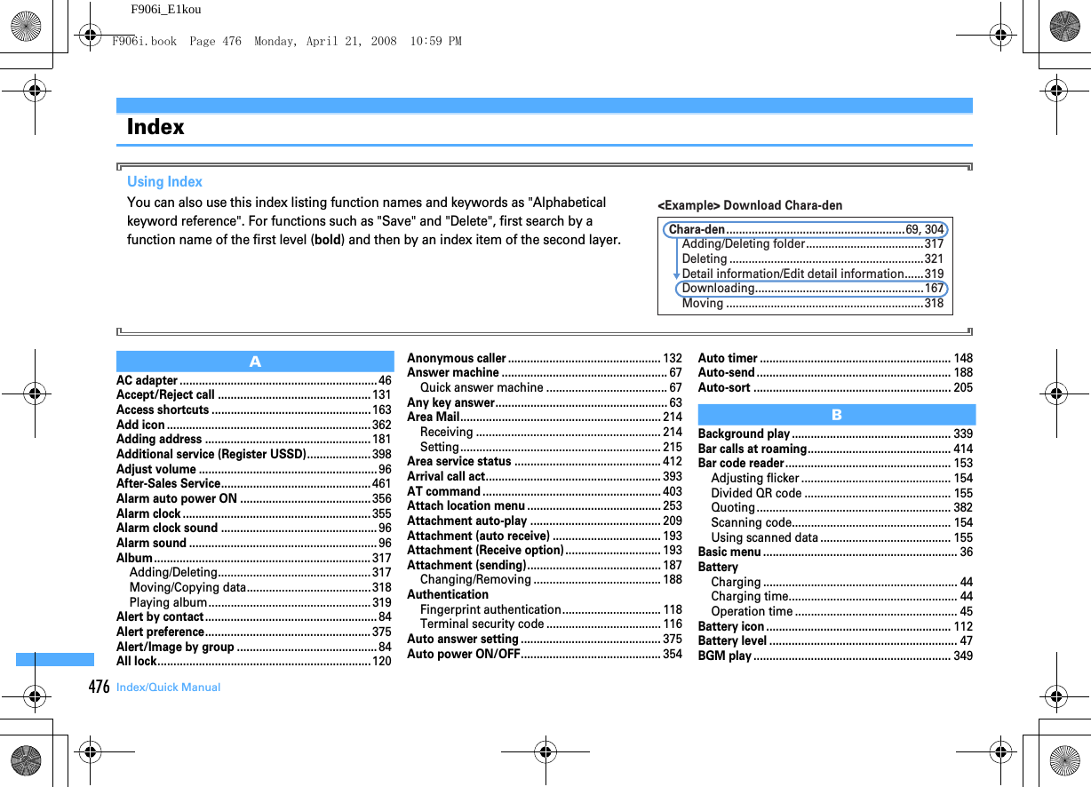 476 Index/Quick ManualF906i_E1kouIndexUsing IndexYou can also use this index listing function names and keywords as &quot;Alphabetical keyword reference&quot;. For functions such as &quot;Save&quot; and &quot;Delete&quot;, first search by a function name of the first level (bold) and then by an index item of the second layer.AAC adapter ..............................................................46Accept/Reject call ................................................131Access shortcuts ..................................................163Add icon ................................................................362Adding address ....................................................181Additional service (Register USSD)....................398Adjust volume ........................................................96After-Sales Service...............................................461Alarm auto power ON .........................................356Alarm clock ...........................................................355Alarm clock sound .................................................96Alarm sound ...........................................................96Album....................................................................317Adding/Deleting................................................ 317Moving/Copying data....................................... 318Playing album................................................... 319Alert by contact......................................................84Alert preference....................................................375Alert/Image by group ............................................84All lock...................................................................120Anonymous caller ................................................132Answer machine ....................................................67Quick answer machine ...................................... 67Any key answer......................................................63Area Mail...............................................................214Receiving .......................................................... 214Setting............................................................... 215Area service status ..............................................412Arrival call act.......................................................393AT command ........................................................403Attach location menu ..........................................253Attachment auto-play .........................................209Attachment (auto receive) ..................................193Attachment (Receive option)..............................193Attachment (sending)..........................................187Changing/Removing ........................................ 188AuthenticationFingerprint authentication............................... 118Terminal security code .................................... 116Auto answer setting ............................................375Auto power ON/OFF............................................354Auto timer ............................................................148Auto-send .............................................................188Auto-sort ..............................................................205BBackground play ..................................................339Bar calls at roaming.............................................414Bar code reader....................................................153Adjusting flicker ............................................... 154Divided QR code .............................................. 155Quoting............................................................. 382Scanning code.................................................. 154Using scanned data ......................................... 155Basic menu .............................................................36BatteryCharging ............................................................. 44Charging time..................................................... 44Operation time ................................................... 45Battery icon ..........................................................112Battery level ...........................................................47BGM play ..............................................................349&lt;Example&gt; Download Chara-denMoving ..............................................................318Chara-den........................................................69, 304Adding/Deleting folder.....................................317Deleting .............................................................321Detail information/Edit detail information......319Downloading.....................................................167F906i.book  Page 476  Monday, April 21, 2008  10:59 PM