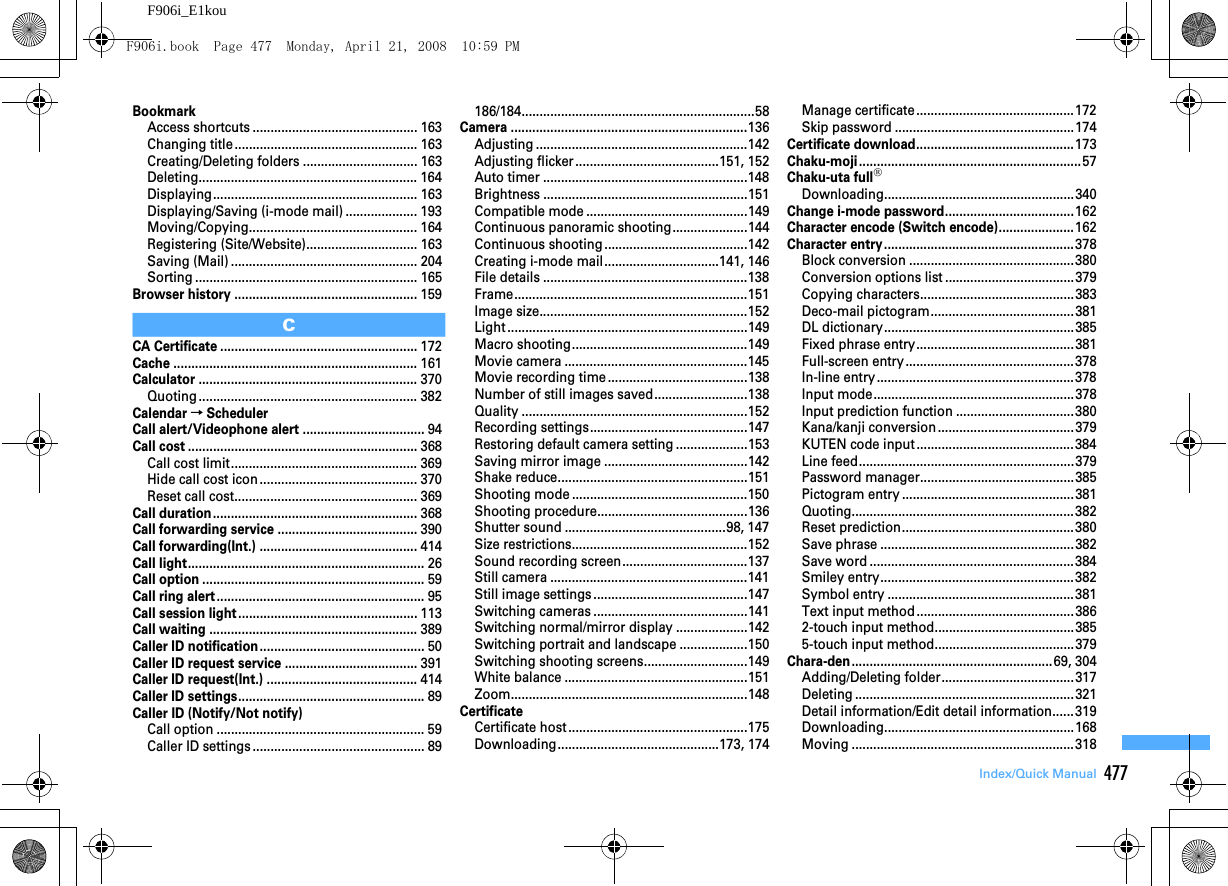 477Index/Quick ManualF906i_E1kouBookmarkAccess shortcuts .............................................. 163Changing title................................................... 163Creating/Deleting folders ................................ 163Deleting............................................................. 164Displaying......................................................... 163Displaying/Saving (i-mode mail) .................... 193Moving/Copying............................................... 164Registering (Site/Website)............................... 163Saving (Mail) .................................................... 204Sorting .............................................................. 165Browser history ...................................................159CCA Certificate .......................................................172Cache ....................................................................161Calculator .............................................................370Quoting ............................................................. 382Calendar→SchedulerCall alert/Videophone alert ..................................94Call cost ................................................................368Call cost limit.................................................... 369Hide call cost icon ............................................ 370Reset call cost................................................... 369Call duration.........................................................368Call forwarding service .......................................390Call forwarding(Int.) ............................................414Call light..................................................................26Call option ..............................................................59Call ring alert..........................................................95Call session light..................................................113Call waiting ..........................................................389Caller ID notification..............................................50Caller ID request service .....................................391Caller ID request(Int.) ..........................................414Caller ID settings....................................................89Caller ID (Notify/Not notify)Call option .......................................................... 59Caller ID settings ................................................ 89186/184.................................................................58Camera ..................................................................136Adjusting ...........................................................142Adjusting flicker ........................................151, 152Auto timer .........................................................148Brightness .........................................................151Compatible mode .............................................149Continuous panoramic shooting.....................144Continuous shooting ........................................142Creating i-mode mail................................141, 146File details .........................................................138Frame.................................................................151Image size..........................................................152Light ...................................................................149Macro shooting.................................................149Movie camera ...................................................145Movie recording time.......................................138Number of still images saved..........................138Quality ...............................................................152Recording settings............................................147Restoring default camera setting ....................153Saving mirror image ........................................142Shake reduce.....................................................151Shooting mode .................................................150Shooting procedure..........................................136Shutter sound .............................................98, 147Size restrictions.................................................152Sound recording screen...................................137Still camera .......................................................141Still image settings ...........................................147Switching cameras ...........................................141Switching normal/mirror display ....................142Switching portrait and landscape ...................150Switching shooting screens.............................149White balance ...................................................151Zoom..................................................................148CertificateCertificate host..................................................175Downloading.............................................173, 174Manage certificate ............................................172Skip password ..................................................174Certificate download............................................173Chaku-moji..............................................................57Chaku-uta full®Downloading.....................................................340Change i-mode password....................................162Character encode (Switch encode).....................162Character entry.....................................................378Block conversion ..............................................380Conversion options list ....................................379Copying characters...........................................383Deco-mail pictogram........................................381DL dictionary.....................................................385Fixed phrase entry............................................381Full-screen entry...............................................378In-line entry.......................................................378Input mode........................................................378Input prediction function .................................380Kana/kanji conversion......................................379KUTEN code input ............................................384Line feed............................................................379Password manager...........................................385Pictogram entry ................................................381Quoting..............................................................382Reset prediction................................................380Save phrase ......................................................382Save word .........................................................384Smiley entry......................................................382Symbol entry ....................................................381Text input method ............................................3862-touch input method.......................................3855-touch input method.......................................379Chara-den........................................................69, 304Adding/Deleting folder.....................................317Deleting .............................................................321Detail information/Edit detail information......319Downloading.....................................................168Moving ..............................................................318F906i.book  Page 477  Monday, April 21, 2008  10:59 PM