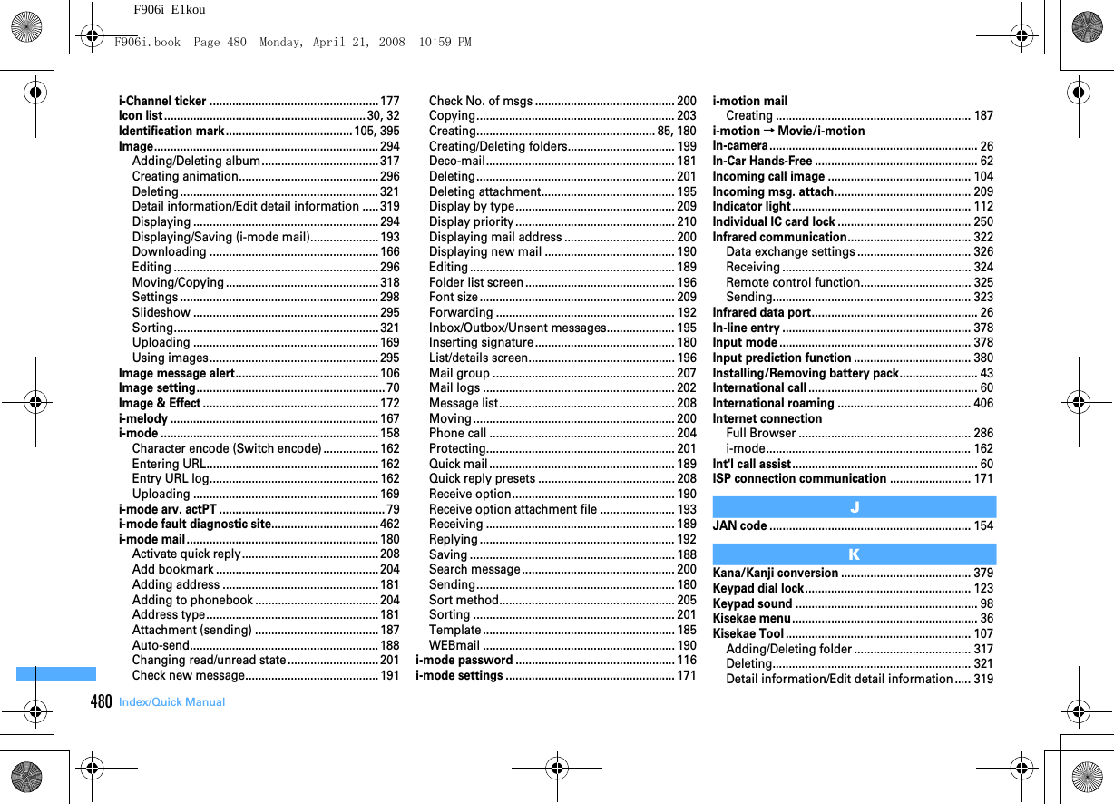 480 Index/Quick ManualF906i_E1koui-Channel ticker ....................................................177Icon list..............................................................30, 32Identification mark .......................................105, 395Image.....................................................................294Adding/Deleting album....................................317Creating animation........................................... 296Deleting ............................................................. 321Detail information/Edit detail information .....319Displaying ......................................................... 294Displaying/Saving (i-mode mail)..................... 193Downloading .................................................... 166Editing ............................................................... 296Moving/Copying ............................................... 318Settings ............................................................. 298Slideshow ......................................................... 295Sorting............................................................... 321Uploading ......................................................... 169Using images....................................................295Image message alert............................................106Image setting..........................................................70Image &amp; Effect ......................................................172i-melody ................................................................167i-mode ...................................................................158Character encode (Switch encode)................. 162Entering URL.....................................................162Entry URL log....................................................162Uploading ......................................................... 169i-mode arv. actPT ...................................................79i-mode fault diagnostic site.................................462i-mode mail...........................................................180Activate quick reply.......................................... 208Add bookmark .................................................. 204Adding address ................................................181Adding to phonebook ...................................... 204Address type.....................................................181Attachment (sending) ......................................187Auto-send.......................................................... 188Changing read/unread state............................ 201Check new message.........................................191Check No. of msgs ........................................... 200Copying............................................................. 203Creating....................................................... 85, 180Creating/Deleting folders................................. 199Deco-mail.......................................................... 181Deleting............................................................. 201Deleting attachment......................................... 195Display by type................................................. 209Display priority................................................. 210Displaying mail address .................................. 200Displaying new mail ........................................ 190Editing ............................................................... 189Folder list screen .............................................. 196Font size............................................................ 209Forwarding ....................................................... 192Inbox/Outbox/Unsent messages..................... 195Inserting signature........................................... 180List/details screen............................................. 196Mail group ........................................................ 207Mail logs ........................................................... 202Message list...................................................... 208Moving .............................................................. 200Phone call ......................................................... 204Protecting.......................................................... 201Quick mail......................................................... 189Quick reply presets .......................................... 208Receive option.................................................. 190Receive option attachment file ....................... 193Receiving .......................................................... 189Replying ............................................................ 192Saving ............................................................... 188Search message............................................... 200Sending............................................................. 180Sort method...................................................... 205Sorting .............................................................. 201Template ........................................................... 185WEBmail ........................................................... 190i-mode password .................................................116i-mode settings ....................................................171i-motion mailCreating ............................................................ 187i-motion→Movie/i-motionIn-camera................................................................26In-Car Hands-Free ..................................................62Incoming call image ............................................104Incoming msg. attach..........................................209Indicator light.......................................................112Individual IC card lock .........................................250Infrared communication......................................322Data exchange settings ................................... 326Receiving .......................................................... 324Remote control function.................................. 325Sending............................................................. 323Infrared data port...................................................26In-line entry ..........................................................378Input mode ...........................................................378Input prediction function ....................................380Installing/Removing battery pack........................43International call ....................................................60International roaming .........................................406Internet connectionFull Browser ..................................................... 286i-mode............................................................... 162Int&apos;l call assist.........................................................60ISP connection communication .........................171JJAN code ..............................................................154KKana/Kanji conversion ........................................379Keypad dial lock...................................................123Keypad sound ........................................................98Kisekae menu.........................................................36Kisekae Tool .........................................................107Adding/Deleting folder .................................... 317Deleting............................................................. 321Detail information/Edit detail information ..... 319F906i.book  Page 480  Monday, April 21, 2008  10:59 PM