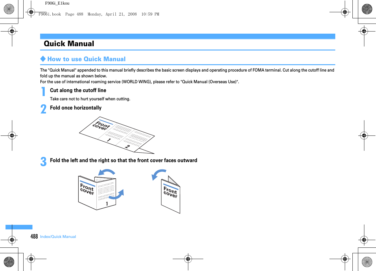 488 Index/Quick ManualF906i_E1kouQuick Manual◆How to use Quick ManualThe &quot;Quick Manual&quot; appended to this manual briefly describes the basic screen displays and operating procedure of FOMA terminal. Cut along the cutoff line and fold up the manual as shown below.For the use of international roaming service (WORLD WING), please refer to &quot;Quick Manual (Overseas Use)&quot;.1Cut along the cutoff lineTake care not to hurt yourself when cutting.2Fold once horizontally3Fold the left and the right so that the front cover faces outwardFrontcoverFrontcoverFrontcoverF906i.book  Page 488  Monday, April 21, 2008  10:59 PM