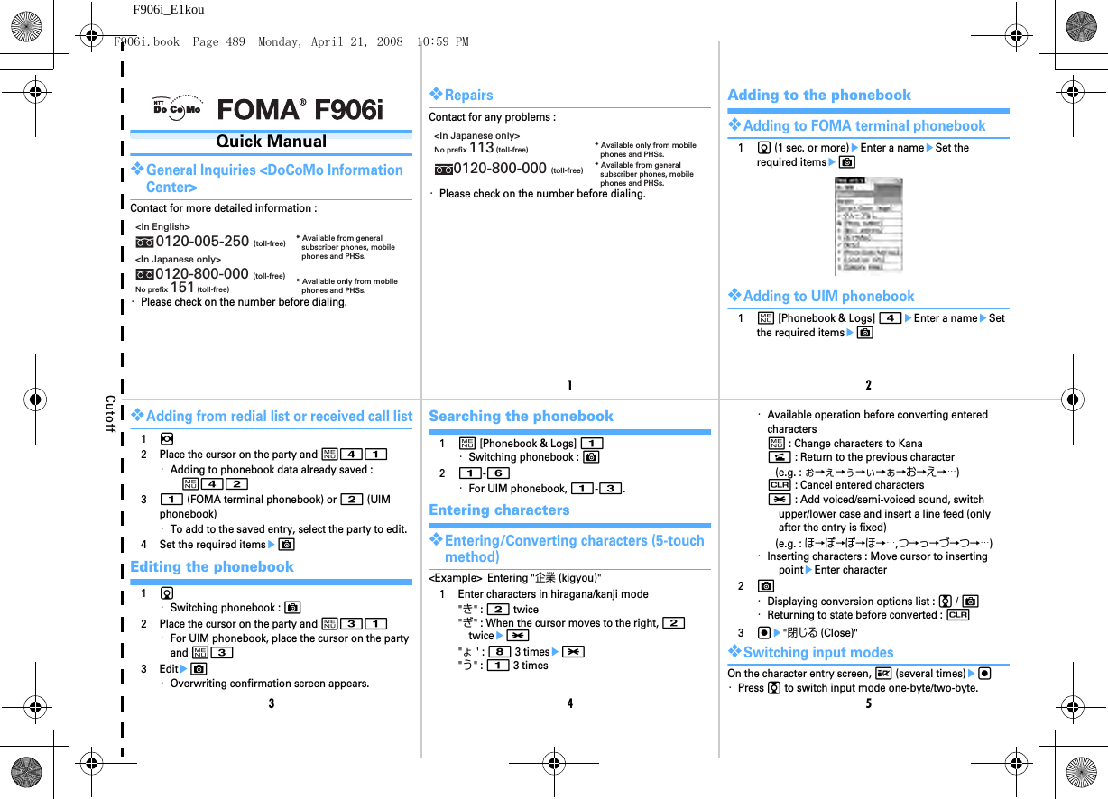 Cutoff12345F906i_E1kouQuick Manual❖General Inquiries &lt;DoCoMo Information Center&gt;Contact for more detailed information :・Please check on the number before dialing.&lt;In English&gt;0120-005-250 (toll-free)&lt;In Japanese only&gt;0120-800-000 (toll-free)No prefix 151 (toll-free)* Available from generalsubscriber phones, mobilephones and PHSs. * Available only from mobilephones and PHSs.❖RepairsContact for any problems :・Please check on the number before dialing.&lt;In Japanese only&gt;No prefix 113 (toll-free)0120-800-000 (toll-free)* Available only from mobilephones and PHSs.* Available from generalsubscriber phones, mobilephones and PHSs.Adding to the phonebook❖Adding to FOMA terminal phonebook1d (1 sec. or more)eEnter a nameeSet the required itemseC❖Adding to UIM phonebook1m [Phonebook &amp; Logs] 4eEnter a nameeSet the required itemseC❖Adding from redial list or received call list1h2 Place the cursor on the party and m41・Adding to phonebook data already saved : m4231 (FOMA terminal phonebook) or 2 (UIM phonebook)・To add to the saved entry, select the party to edit.4 Set the required itemseCEditing the phonebook1d・Switching phonebook : C2 Place the cursor on the party and m31・For UIM phonebook, place the cursor on the party and m33 EditeC・Overwriting confirmation screen appears.Searching the phonebook1m [Phonebook &amp; Logs] 1・Switching phonebook : C21-6・For UIM phonebook, 1-3.Entering characters❖Entering/Converting characters (5-touch method)&lt;Example&gt; Entering &quot;企業 (kigyou)&quot;1 Enter characters in hiragana/kanji mode&quot;き&quot; : 2 twice&quot;ぎ&quot; : When the cursor moves to the right, 2 twicee*&quot;ょ&quot; : 8 3 timese*&quot;う&quot; : 1 3 times・Available operation before converting entered charactersm : Change characters to Kanan : Return to the previous character(e.g. : ぉ→ぇ→ぅ→ぃ→ぁ→お→え→…)c : Cancel entered characters* : Add voiced/semi-voiced sound, switch upper/lower case and insert a line feed (only after the entry is fixed)(e.g. : ほ→ぼ→ぽ→ほ→…,つ→っ→づ→つ→…)・Inserting characters : Move cursor to inserting pointeEnter character2C・Displaying conversion options list : j / C・Returning to state before converted : c3ge&quot;閉じる (Close)&quot;❖Switching input modesOn the character entry screen, I (several times)eg・Press j to switch input mode one-byte/two-byte.F906i.book  Page 489  Monday, April 21, 2008  10:59 PM