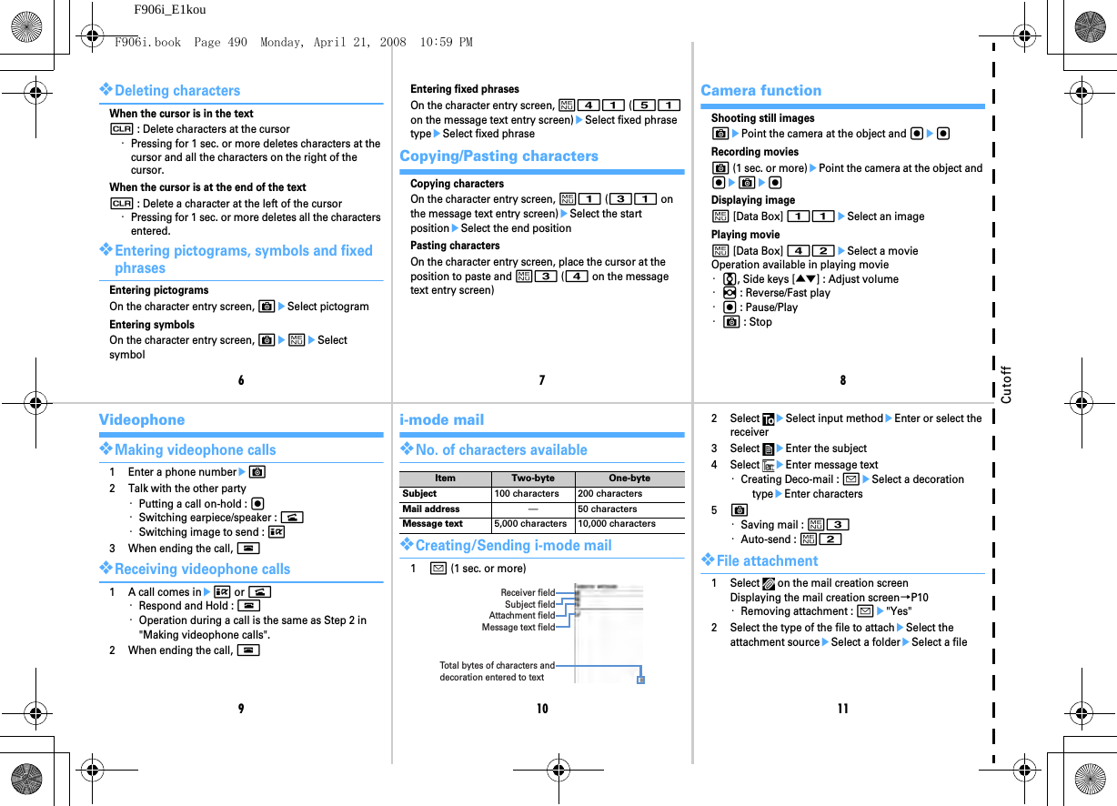 67891011F906i_E1kouCutoff❖Deleting charactersWhen the cursor is in the textc : Delete characters at the cursor・Pressing for 1 sec. or more deletes characters at the cursor and all the characters on the right of the cursor.When the cursor is at the end of the textc : Delete a character at the left of the cursor・Pressing for 1 sec. or more deletes all the characters entered.❖Entering pictograms, symbols and fixed phrasesEntering pictogramsOn the character entry screen, CeSelect pictogramEntering symbolsOn the character entry screen, CemeSelect symbolEntering fixed phrasesOn the character entry screen, m41 (51 on the message text entry screen)eSelect fixed phrase typeeSelect fixed phraseCopying/Pasting charactersCopying charactersOn the character entry screen, m1 (31 on the message text entry screen)eSelect the start positioneSelect the end positionPasting charactersOn the character entry screen, place the cursor at the position to paste and m3 (4 on the message text entry screen)Camera functionShooting still imagesCePoint the camera at the object and gegRecording moviesC (1 sec. or more)ePoint the camera at the object and geCegDisplaying imagem [Data Box] 11eSelect an imagePlaying moviem [Data Box] 42eSelect a movieOperation available in playing movie・j, Side keys [▲▼] : Adjust volume・h : Reverse/Fast play・g : Pause/Play・C : StopVideophone❖Making videophone calls1 Enter a phone numbereC2 Talk with the other party・Putting a call on-hold : g・Switching earpiece/speaker : n・Switching image to send : I3 When ending the call, f❖Receiving videophone calls1 A call comes ineI or n・Respond and Hold : f・Operation during a call is the same as Step 2 in &quot;Making videophone calls&quot;.2 When ending the call, fi-mode mail❖No. of characters available❖Creating/Sending i-mode mail1a (1 sec. or more)Item Two-byte One-byteSubject 100 characters 200 charactersMail address ―50 charactersMessage text 5,000 characters 10,000 charactersReceiver fieldSubject fieldAttachment fieldMessage text fieldTot al bytes of characters and decoration entered to text2 Select eSelect input methodeEnter or select the receiver3 Select eEnter the subject4 Select eEnter message text・Creating Deco-mail : aeSelect a decoration typeeEnter characters5C・Saving mail : m3・Auto-send : m2❖File attachment1 Select   on the mail creation screenDisplaying the mail creation screen→P10・Removing attachment : ae&quot;Yes&quot;2 Select the type of the file to attacheSelect the attachment sourceeSelect a foldereSelect a fileF906i.book  Page 490  Monday, April 21, 2008  10:59 PM